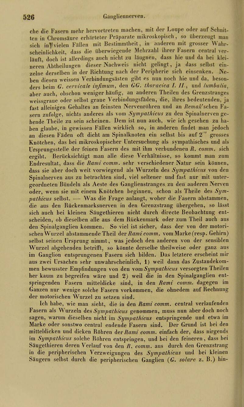 che die Fasern mehr hervortreten machen, mit der Loupc oder auf Schnit- ten in Chromsäure erhärteter Präparate mikroskopisch, so überzeugt man sich in^lvielen Fällen mit Bestimmtheit, in anderen mit grosser Wahr- scheinlichkeit, dass die überwiegende Mehrzahl ihrer Fasern central ver- läuft doch ist allerdings auch nicht zu läugnen, dass hie und da hei klei- neren Abtheilungon dieser Nachweis nicht gelingt, ja dass selbst ein- zelne derselben in der Richtung nach der Peripherie sich einsenken. Ne- ben diesen weissen Verbindungsäslen gibt es nun noch hie und da, beson- ders beim G. cervicale infimum, den GG. thoracica I. II., und lumbatiu, aber auch, obschon weniger häufig, an anderen Theilen des Grenzstranges weissgraue oder selbst graue Verbindungsfäden, die, ihres bedeutenden, ja fast alleinigen Gehaltes an feinsten Nervenröhren und an Rerna/c’sehen Fa- sern zufolge, nichts anderes als vom Sympathicus zu den Spinalnerven ge- hende Theile zu sein scheinen. Dem ist nun auch, wie ich gesehen zu ha- ben glaube, in gewissen Fällen wirklich so, in anderen findet man jedoch an diesen Fäden oft dicht am Spinalknoten ein selbst bis auf 2' grosses Knötchen, das bei mikroskopischer Untersuchung als sympathisches und als Ursprungsstelle der feinen Fasern des mit ihm verbundenen R. comm. sich ergibt. Berücksichtigt man alle diese Verhältnisse, so kommt man zum Endresultat, dass die Rami comm. sehr verschiedener Natur sein können, dass sie aber doch weit vorwiegend als Wurzeln des Sympathicus von den Spinalnerven aus zu betrachten sind, viel seltener und fast nur mit unter- geordneten Bündeln als Aeste des Ganglienstranges zu den anderen Nerven oder, wenn sie mit einem Knötchen beginnen, schon als Theile des Sym- pathicus selbst. — Was die Frage anlangt, woher die Fasern abstammen, die aus den Rückenmarksnerven in den Grenzstrang übergehen, so lässt sich auch bei kleinen Säugethieren nicht durch directe Beobachtung ent- scheiden, ob dieselben alle aus dem Rückenmark oder zum Theil auch aus den Spinalganglien kommen. So viel ist sicher, dass der von der motori- schenWurzel abstammende Theil der Rami comm. vom Marke (resp. Gehirn) selbst seinen Ursprung nimmt, was jedoch den anderen von der sensiblen Wurzel abgehenden betrifft, so könnte derselbe theilweise oder ganz aus im Ganglion entsprungenen Fasern sich bilden. Das letztere erscheint mir aus zwei Ursachen sehr unwahrscheinlich, 1) weil dann das Zustandekom- men bewusster Empfindungen von den vom Sympathicus versorgten Theilen her kaum zu begreifen wäre und 2) weil die in den Spinalganglien ent- springenden Fasern mitteldicke sind, in den Rami comm. dagegen im Ganzen nur wenige solche Fasern Vorkommen, die ohnedem auf Rechnung der motorischen Wurzel zu setzen sind. Ich habe, wie man sieht, die in den Rami comm. central verlaufenden Fasern als Wurzeln des Sympathicus genommen, muss nun aber doch noch sagen, warum dieselben nicht im Sympathicus entspringende und etwa im Marke oder sonstwo central endende Fasern sind. Der Grund ist bei den mitteldicken und dicken Röhren der Rami comm. einfach der, dass nirgends im Sympathicus solche Röhren entspringen, und bei den feineren, dass bei Säugethieren deren Verlauf von den R. comm. aus durch den Grenzstrang in die peripherischen Verzweigungen des Sympathicus und bei kleinen Säugern selbst durch die peripherischen Ganglien (G. solare z. B.) hin-