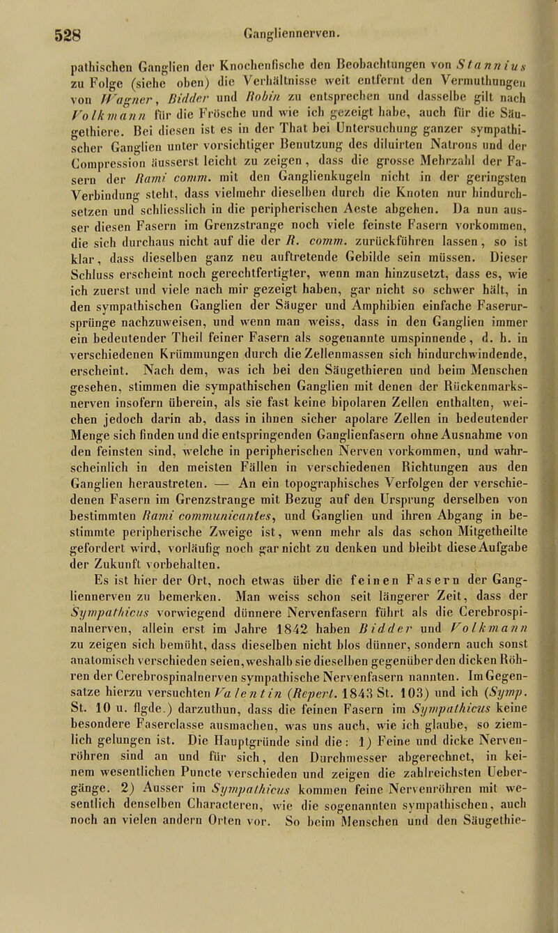 pathischen Ganglien <lei* Knochenfische den Beobachtungen von Stannius zu Folge (siehe oben) die Verhältnisse weit entfernt den Vermuthungen von Wagner, Bidder und Ho bin zu entsprechen und dasselbe gilt nach Volkmann für die Frösche und wie ich gezeigt habe, auch für die Säu- gelhiere. Bei diesen ist es in der That hei Untersuchung ganzer sympathi- scher Ganglien unter vorsichtiger Benutzung des diluirten Natrons und der Comprcssion üusserst leicht zu zeigen , dass die grosse Mehrzahl der Fa- sern der Rami comm. mit den Ganglienkugeln nicht in der geringsten Verbindung steht, dass vielmehr dieselben durch die Knoten nur hindurch- setzen und schliesslich in die peripherischen Aeste abgehen. Da nun aus- ser diesen Fasern im Grenzstrange noch viele feinste Fasern Vorkommen, die sich durchaus nicht auf die der R. comm. zurückführen lassen, so ist klar, dass dieselben ganz neu auftretende Gebilde sein müssen. Dieser Schluss erscheint noch gerechtfertigter, wenn man hinzusetzt, dass es, wie ich zuerst und viele nach mir gezeigt haben, gar nicht so schwer hält, in den sympathischen Ganglien der Säuger und Amphibien einfache Faserur- sprünge nachzuweisen, und wenn man weiss, dass in den Ganglien immer ein bedeutender Theil feiner Fasern als sogenannte umspinnende, d. h. in verschiedenen Krümmungen durch die Zellenmassen sich hindurchwindende, erscheint. Nach dem, was ich bei den Säugethieren und heim Menschen gesehen, stimmen die sympathischen Ganglien mit denen der Riickenmarks- nerven insofern überein, als sie fast keine bipolaren Zellen enthalten, wei- chen jedoch darin ab, dass in ihnen sicher apolare Zellen in bedeutender Menge sich finden und die entspringenden Ganglienfasern ohne Ausnahme von den feinsten sind, welche in peripherischen Nerven Vorkommen, und wahr- scheinlich in den meisten Fällen in verschiedenen Richtungen aus den Ganglien heraustreten. — An ein topographisches Verfolgen der verschie- denen Fasern im Grenzstrange mit Bezug auf den Ursprung derselben von bestimmten Rami communicanlcs, und Ganglien und ihren Abgang in be- stimmte peripherische Zweige ist, wenn mehr als das schon Mitgetheilte gefordert wird, vorläufig noch gar nicht zu denken und bleibt diese Aufgabe der Zukunft Vorbehalten. Es ist hier der Ort, noch etwas über die feinen Fasern der Gang- liennerven zu bemerken. Man weiss schon seit längerer Zeit, dass der Sympathicus vorwiegend dünnere Nervenfasern führt als die Cerebrospi- nalnerven, allein erst im Jahre 1842 haben Bidder und Volkmann zu zeigen sich bemüht, dass dieselben nicht blos dünner, sondern auch sonst anatomisch verschieden seien, weshalb sie dieselben gegenüber den dicken Röh- ren der Cerebrospinalnerven sympathische Nervenfasern nannten. Im Gegen- sätze hierzu versuchten Va len tin (Reperl. 1843 St. 103) und ich (Symp. St. 10 u. flgde.) darzuthun, dass die feinen Fasern im Sympathicus keine besondere Faserclasse ausmachen, was uns auch, wie ich glaube, so ziem- lich gelungen ist. Die Hauptgründe sind die: 1) Feine und dicke Nerven- röhren sind an und für sich, den Durchmesser abgerechnet, in kei- nem wesentlichen Puncte verschieden und zeigen die zahlreichsten Ueher- gänge. 2) Ausser im Sympathicus kommen feine Nervenröhren mit we- sentlich denselben Characteren, wie die sogenannten sympathischen, auch noch an vielen andern Orten vor. So heim Menschen und den Säugethie-