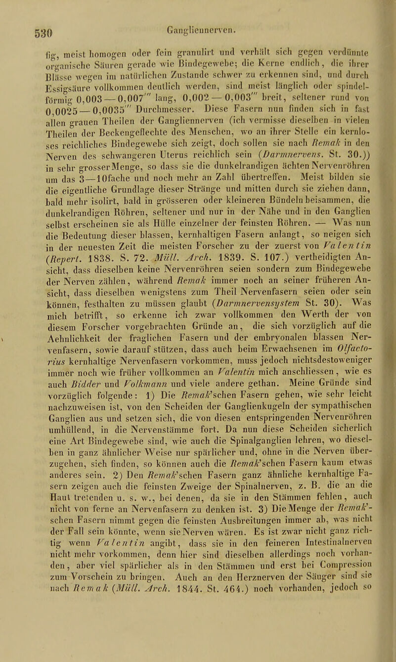 meist homogen oder fein granulirt und verhält sich gegen verdünnte organische Säuren gerade wie Bindegewebe; die Kerne endlich, die ihrer Blässe wegen im natürlichen Zustande schwer zu erkennen sind, und durch Essigsäure vollkommen deutlich werden, sind meist länglich oder spindel- förmig 0,003— 0,007' lang, 0,002 — 0,003' breit, seltener rund von 0 0025 0,0035' Durchmesser. Diese Fasern nun linden sich in fast allen grauen Theilcn der Gangliennerven (ich vermisse dieselben in vielen Theilen der Beckengellechte des Menschen, avo an ihrer Stelle ein kernlo- ses reichliches Bindegewebe sich zeigt, doch sollen sie nach Remak in den Nerven des schwangeren Uterus reichlich sein (Daminervens. St. 30.)) in sehr grosserMenge, so dass sie die dunkelrandigen ächten Nervenröhren um das 3 — lOfache und noch mehr an Zahl übertreiben. Meist bilden sie die eigentliche Grundlage dieser Stränge und mitten durch sie ziehen dann, bald mehr isolirt, bald in grösseren oder kleineren Bündeln beisammen, die dunkelrandigen Röhren, seltener und nur in der Nähe und in den Ganglien selbst erscheinen sie als Hülle einzelner der feinsten Röhren. — Was nun die Bedeutung dieser blassen, kernhaltigen Fasern anlangt, so neigen sich in der neuesten Zeit die meisten Forscher zu der zuerst von Valentin (Repert. 1838. S. 72. Müll. Arch. 1839. S. 107.) verteidigten An- sicht, dass dieselben keine Nervenröhren seien sondern zum Bindegewebe der Nerven zählen, während Remak immer noch an seiner früheren An- sicht, dass dieselben wenigstens zum Theil Nervenfasern seien oder sein können, festhalten zu müssen glaubt (Darmnervensystem St. 30). Was mich betrifft, so erkenne ich zwar vollkommen den Werth der von diesem Forscher vorgebrachten Gründe an, die sich vorzüglich auf die Aehnlichkeit der fraglichen Fasern und der embryonalen blassen Ner- venfasern, sowie darauf stützen, dass auch beim Erwachsenen im O/ucto- rius kernhaltige Nervenfasern Vorkommen, muss jedoch nichtsdestoweniger immer noch wie früher vollkommen an Valentin mich anschliessen, wie es auch Bidder und Volkmann und viele andere gelhan. Meine Gründe sind vorzüglich folgende: 1) Die Remak’sehen Fasern gehen, wie sehr leicht nachzuweisen ist, von den Scheiden der Ganglienkugeln der sympathischen Ganglien aus und setzen sich, die von diesen entspringenden Nervenröhren umhüllend, in die Nervenstämme fort. Da nun diese Scheiden sicherlich eine Art Bindegewebe sind, wie auch die Spinalganglien lehren, wo diesel- ben in ganz ähnlicher Weise nur spärlicher und, ohne in die Nerven über- zugehen, sich finden, so können auch die Remak’sehen Fasern kaum etwas anderes sein. 2) Den Äe7/;ö^’schen Fasern ganz ähnliche kernhaltige Fa- sern zeigen auch die feinsten Zweige der Spinalnerven, z. B. die an die Haut tretenden u. s. w., bei denen, da sie in den Stämmen fehlen, auch nicht von ferne an Nervenfasern zu denken ist. 3) Die Menge der Remak’- sehen Fasern nimmt gegen die feinsten Ausbreitungen immer ab, was nicht der Fall sein könnte, wenn sie Nerven wären. Es ist zwar nicht ganz rich- tig wenn Valentin angibt, dass sie in den feineren Intestinalnerven nicht mehr Vorkommen, denn hier sind dieselben allerdings noch vorhan- den , aber viel spärlicher als in den Stämmen und erst bei Compression zum Vorschein zu bringen. Auch an den Herznerven der Säuger sind sie nach Remak (Müll. Arch. 1844. St. 464.) noch vorhanden, jedoch so