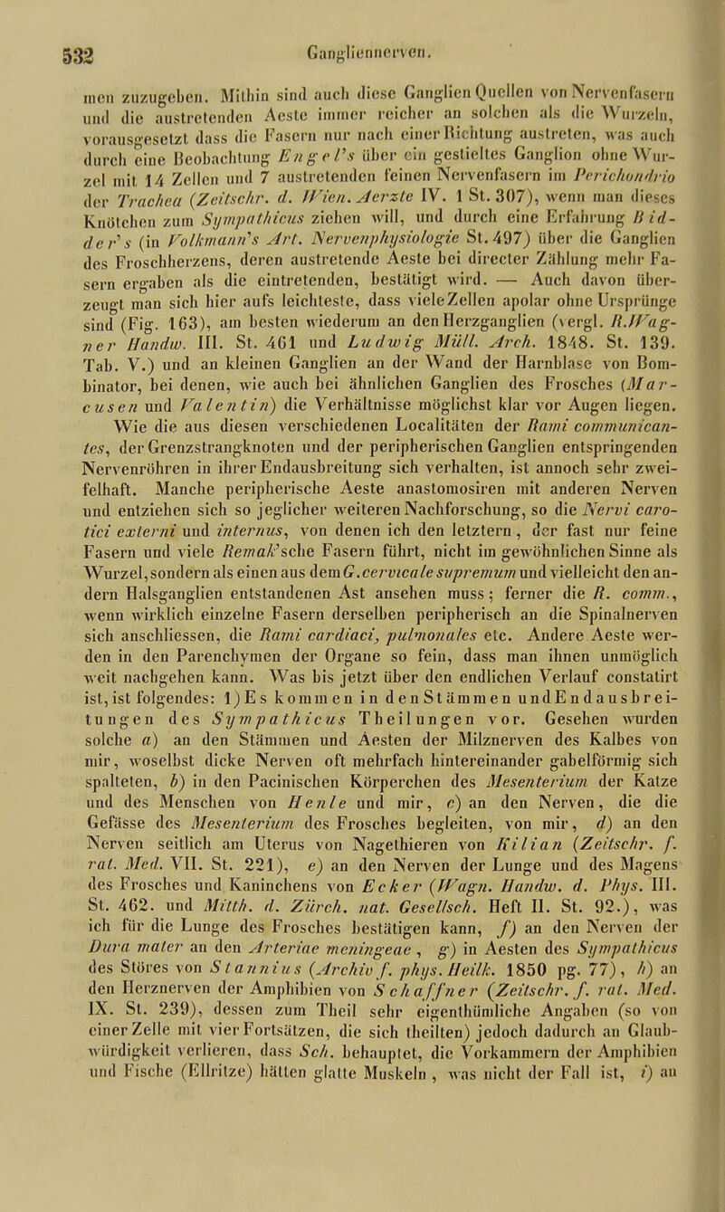 men zuzugeben. Mithin sind auch diese Ganglien Quellen von Nervenfasern und die austretenden Acste immer reicher an solchen als die W urzcln, vorausgesetzt dass die Fasern nur nach cinei Bictitung austreten, Mas auch durch eine Beobachtung Enge Vs über ein gestieltes Ganglion ohne Wur- zel mit 14 Zellen und 7 austretenden feinen Nervenfasern im Periohondrio der Trachea (Zeitschr. d. Wien. Aerzte IV. 1 St. 307), wenn man dieses Knötchen zum Sympathicus ziehen will, und durch eine Erfahrung B id- der s (in Volkmann's Art. Nervenphysiologie St. 497) über die Ganglien des Froschherzens, deren austretende Aeste bei directer Zahlung mehr Fa- sern ergaben als die eintretenden, bestätigt wird. — Auch davon über- zeugt man sich hier aufs leichteste, dass vicleZellen apolar ohne Ursprünge sind (Fig. 163), ain besten wiederum an den Herzganglien (vergl. R.Wag- ner Handw. III. St. 4G1 und Ludwig Müll. Arch. 1848. St. 139. Tab. V.) und an kleinen Ganglien an der Wand der Harnblase von Boin- binator, bei denen, wie auch hei ähnlichen Ganglien des Frosches {Mar- cusen und Valentin) die Verhältnisse möglichst klar vor Augen liegen. Wie die aus diesen verschiedenen Localitäten der Rami communican- tes, der Grenzstrangknoten und der peripherischen Ganglien entspringenden Nervenröhren in ihrer Endausbreitung sich verhalten, ist annoch sehr zwei- felhaft. Manche peripherische Aeste anastomosiren mit anderen Nerven und entziehen sich so jeglicher weiteren Nachforschung, so die Nervi caro- tici externi und internus, von denen ich den letztem, der fast nur feine Fasern und viele Remalisehe Fasern führt, nicht im gewöhnlichen Sinne als Wurzel, sondern als einen aus dem G.cervicale supremum und vielleicht den an- dern Halsganglien entstandenen Ast ansehen muss; ferner die R. comm., wenn wirklich einzelne Fasern derselben peripherisch an die Spinalnerven sich anschliessen, die Rami cardiaci, pulmonales etc. Andere Aeste wer- den in den Parenchymen der Organe so fein, dass man ihnen unmöglich weit nachgehen kann. Was bis jetzt über den endlichen Verlauf constatirt ist, ist folgendes: 1) E s kommen in denStämmen undEndausbrei- tungen des Sympathicus Theilungen vor. Gesehen wurden solche a) an den Stämmen und Aesten der Milznerven des Kalbes von mir, woselbst dicke Nerven oft mehrfach hintereinander gabelförmig sich spalteten, b) in den Pacinischen Körperchen des Mesenterium der Katze und des Menschen von He nie und mir, c) an den Nerven, die die Gefässe des Mesenterium des Frosches begleiten, von mir, d) an den Nerven seitlich am Uterus von Nagelhieren von Kilian (Zeitschr. f. rat. Med. VII. St. 221), e) an den Nerven der Lunge uud des Magens des Frosches und Kaninchens von Ecker (Wagji. Handw. d. Phys. III. St. 462. und Mitth. d. Ziirch. nat. Gesel/sch. Heft II. St. 92.), was ich für die Lunge des Frosches bestätigen kann, f) an den Nerven der Dura maler an den Arteriae meningeae , g) in Aesten des Sympathicus des Störes von Stannius (Archiv f. phys.Heilk. 1850 pg. 77), h) an den Herznerven der Amphibien von Schaffner (Zeitschr. f. rat. Med. IX. St. 239), dessen zum Theil sehr eigenthümliche Angaben (so von einer Zelle mit vier Fortsätzen, die sich (heilten) jedoch dadurch an Glaub- würdigkeit verlieren, dass Sch. behauplet, die Vorkammern der Amphibien und Fische (Ellritze) hätten glatte Muskeln , was nicht der Fall ist, i) an