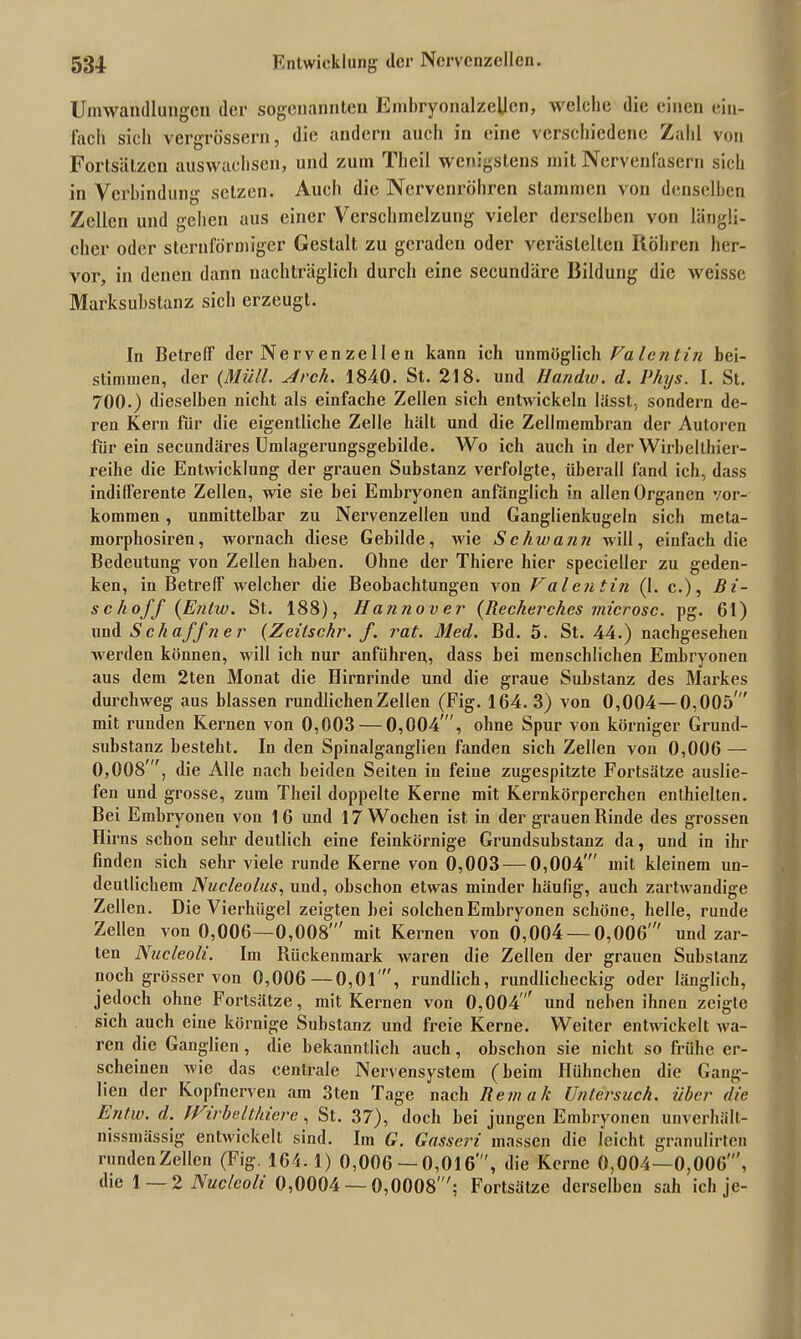 Umwandlungen der sogenannten Embryonalzellen, welche die einen ein- fach sich vergrössern, die andern auch in eine verschiedene Zahl von Fortsätzen auswuchsen, und zum Thcil wenigstens mit Nervenfasern sich in Verbindung setzen. Auch die Nervenröhren stammen von denselben Zellen und gehen aus einer Verschmelzung vieler derselben von längli- cher oder sternförmiger Gestalt zu geraden oder verästelten Röhren her- vor, in denen dann nachträglich durch eine secundäre Bildung die weisse Marksubslanz sich erzeugt. In Betreff der Nervenzell en kann ich unmöglich Fa len tin bei- stimmen, der (Müll. Arch. 1840. St. 218. und llandw. d. Phys. I. St. 700.) dieselben nicht als einfache Zellen sich entwickeln lässt-, sondern de- ren Kern für die eigentliche Zelle hält und die Zellmembran der Autoren für ein secundäres Umlagerungsgebilde. Wo ich auch in der Wirbelthier- reihe die Entwicklung der grauen Substanz verfolgte, überall fand ich, dass indifferente Zellen, wie sie bei Embryonen anfänglich in allen Organen Vor- kommen , unmittelbar zu Nervenzellen und Ganglienkugeln sich meta- morphosiren, wornach diese Gebilde, wie Schwann will, einfach die Bedeutung von Zellen haben. Ohne der Thiere hier specieller zu geden- ken, in Betreff welcher die Beobachtungen von Valentin (1. c.), Bi- se hoff (Entw. St. 188), Hatuiover (Reeherches microse. pg. 61) und S eh aff n er (Zeilschr. f. rat. Med. Bd. 5. St. 44.) nachgesehen werden können, will ich nur anführen, dass bei menschlichen Embryonen aus dem 2ten Monat die Hirnrinde und die graue Substanz des Markes durchweg aus blassen rundlichen Zellen (Fig. 164. 3) von 0,004—0,005' mit runden Kernen von 0,003 — 0,004 , ohne Spur von körniger Grund- substanz besteht. In den Spinalganglien fanden sich Zellen von 0,006 — 0,008', die Alle nach beiden Seiten in feine zugespitzte Fortsätze auslie- fen und grosse, zum Theil doppelte Kerne mit Kernkörperchen enthielten. Bei Embryonen von 16 und 17 Wochen ist. in der grauen Rinde des grossen Hirns schon sehr deutlich eine feinkörnige Grundsubstanz da, und in ihr finden sich sehr viele runde Kerne von 0,003 — 0,004' mit kleinem un- deutlichem Nueleolus, und, ohschon etwas minder häufig, auch zartwandige Zellen. Die Vierhügel zeigten hei solchen Embryonen schöne, helle, runde Zellen von 0,006—0,008' mit Kernen von 0,004 — 0,006  und zar- ten Nucleoli. Im Rückenmark waren die Zellen der grauen Substanz noch grösser von 0,006 — 0,01 , rundlich, rundlicheckig oder länglich, jedoch ohne Fortsätze, mit Kernen von 0,004' und neben ihnen zeigte sich auch eine körnige Substanz und freie Kerne. Weiter entwickelt wa- ren die Ganglien, die bekanntlich auch, obschon sie nicht so frühe er- scheinen wie das centrale Nervensystem (heim Hühnchen die Gang- lien der Kopfnerven am 3ten Tage nach Rem ah Unlerstich. über die Entw. d. IVirbeltluerc, St. 37), doch bei jungen Embryonen unverhält- nissnuissig entwickelt sind. Im G. Gasseri massen die leicht granulirten runden Zellen (Fig. 164.1) 0,006 — 0,016', die Kerne 0,004—0,006', diel — 2 Nucleoli 0,0004 — 0,0008'; Fortsätze derselben sah ich je-