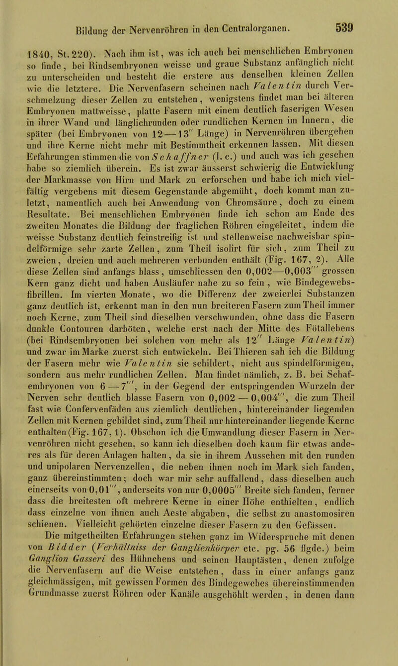 53» Bildung- der Nervenröhren in den Ccntralorgancn. 1840, St.220). Nach ihm ist, was ich auch hei menschlichen Embryonen so linde, hei Rindsembryonen weisse und graue Substanz anlänglich nicht zu unterscheiden und besteht die erstere aus denselben kleinen /eilen wie die letztere. Die Nervenfasern scheinen nach Valentin durch Vei- sehmelzung dieser Zellen zu entstehen, wenigstens findet man hei älteren Embryonen mattweisse, platte Fasern mit einem deutlich faserigen Wesen in ihrer Wand und länglichrunden oder rundlichen Kernen im Innern, die später (bei Embryonen von 12—13 Länge) in Nervenröhren übergehen und ihre Kerne nicht mehr mit Bestimmtheit erkennen lassen. Mit diesen Erfahrungen stimmen die von Sc h aff n er (l.c.) und auch was ich gesehen habe so ziemlich überein. Es ist zwar äusserst schwierig die Entwicklung der Markmasse von Hirn und Mark zu erforschen und habe ich mich viel- fältig vergebens mit diesem Gegenstände abgemüht, doch kommt man zu- letzt, namentlich auch bei Anwendung von Chromsäure, doch zu einem Resultate. Bei menschlichen Embryonen finde ich schon am Ende des zweiten Monates die Bildung der fraglichen Röhren eingeleitet, indem die weisse Substanz deutlich feinstreifig ist und stellenweise nachweisbar spin- delförmige sehr zarte Zellen , zum Theil isolirt für sich, zum Theil zu zweien, dreien und auch mehreren verbunden enthält (Fig. 167, 2). Alle diese Zellen sind anfangs blass, umschliessen den 0,002—0,003 grossen Kern ganz dicht und haben Ausläufer nahe zu so fein , wie Biudegewebs- fibrillen. Im vierten Monate, wo die Differenz der zweierlei Substanzen ganz deutlich ist, erkennt man in den nun breiteren Fasern zum Theil immer noch Kerne, zum Theil sind dieselben verschwunden, ohne dass die Fasern dunkle Contouren darböten, welche erst nach der Mitte des Fötallebens (bei Rindsembryonen bei solchen von mehr als 12” Länge Valentin) und zwar im Marke zuerst sich entwickeln. BeiThieren sah ich die Bildung der Fasern mehr wie Valentin sie schildert, nicht aus spindelförmigen, sondern aus mehr rundlichen Zellen. Man findet nämlich, z. B. bei Schaf- embryonen von 6—7'”, in der Gegend der entspringenden Wurzeln der Nerven sehr deutlich blasse Fasern von 0,002 — 0,004 , die zum Theil fast wie Confervenfäden aus ziemlich deutlichen, hintereinander liegenden Zellen mit Kernen gebildet sind, zum Theil nur hintereinander liegende Kerne enthalten (Fig. 167, 1). Obschon ich die Umwandlung dieser Fasern in Ner- venröhren nicht gesehen, so kann ich dieselben doch kaum für etwas ande- res als für deren Anlagen halten, da sie in ihrem Aussehen mit den runden und unipolaren Nervenzellen, die neben ihnen noch im Mark sich fanden, ganz übereinstimmten; doch war mir sehr auffallend, dass dieselben auch einerseits von 0,01 , anderseits von nur 0,0005  Breite sich fanden, ferner dass die breitesten oft mehrere Kerne in einer Höhe enthielten, endlich dass einzelne von ihnen auch Aeste abgaben, die selbst zu anastomosiren schienen. Vielleicht gehörten einzelne dieser Fasern zu den Gefässen. Die mitgetheilten Erfahrungen stehen ganz im Widerspruche mit denen von Bi rl der (Verhältniss der Ganglien kör per etc. pg. 56 llgde.) beim Ganglion Gasseri des Hühnchens und seinen Hauptästen, denen zufolge die Nervenfasern auf die Weise entstehen, dass in einer anfangs ganz gleichmässigen, mit gewissen Formen des Bindegewebes übereinstimmenden Grundmasse zuerst Röhren oder Kanäle ausgehöhlt werden, in denen dann