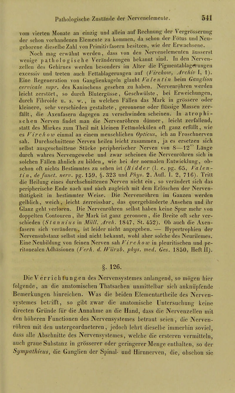 vom vierten Monate an einzig und allein auf Rechnung der VergrÖssernng der schon vorhandenen Elemente zu kommen, da schon der hölus und Neu- geborene dieselbe Zahl von Primitivfasern besitzen, wie der Erwachsene. Noch mag erwähnt werden, dass von den Nervenelcincntcn äusscrst wenige pathologische Veränderungen bekannt sind. In den Nerven- zellen des Gehirnes werden besonders im Alter die Pigmentablagrt-urfgcn excessiv und treten auch Fettablagerungen auf (Virchow, Archiv I, 1). Eine Regeneration von Ganglienkugeln glaubt Valentin beim Ganglion cervicale supr. des Kaninchens gesehen zu haben. Nervenrphren werden leicht zerstört, so durch Blutergüsse, Geschwülste, bei Erweichungen, durch Fibroide u. s. w., in welchen Fällen das Mark in grössere oder kleinere, sehr verschieden gestaltete, geronnene oder flüssige Massen zer- fällt, die Axenfasern dagegen zu verschwinden scheinen. In atrophi- schen Nerven findet man die Nervenröhren dünner, leicht zerfallend, statt des Markes zum Theil mit kleinen Fettmolekülen oft ganz erfüllt, wie es Virchow einmal an einem menschlichen Opticus, ich an Froschnerven sah. Durchschnittene Nerven heilen leicht zusammen, ja es ersetzen sich selbst ausgeschnittene Stücke peripherischer Nerven von 8—12' Länge durch wahres Nervengewebe und zwar scheinen die Nervenröhren sich in solchen Fällen ähnlich zu bilden., wie bei der normalen Entwicklung, ob- schon oft nichts Bestimmtes zu sehen ist (Bidder (1. c. pg. 65, Valen- tin,, de funct. nerv. pg. 159, §. 323 und Phys. 2. Aufl. I. 2, 716). Tritt die Heilung eines durchschnittenen Nerven nicht ein, so verändert sich das peripherische Ende nach und nach zugleich mit dem Erlöschen der Nerven- tbätigkeit in bestimmter Weise. Die Nervenröhren im Ganzen werden gelblich, weich, leicht zerreissbar, das quergebänderte Ansehen und ihr Glanz geht verloren. Die Nervenröhren selbst haben keine Spur mehr von doppelten Contouren , ihr Mark ist ganz geronnen, die Breite oft sehr ver- schieden (Stannins in Müll. Arch. 1847, St. 452). Oh auch die Axen- fasern sich verändern, ist leider nicht angegeben. — Hypertrophien der Nervensubstanz seihst sind nicht bekannt, wohl aber solche des Neurilemes. Eine Neubildung von feinen Nerven sah Virchow in pleuritischen und pe- ritonealen Adhäsionen (Vcrh. d. JViirzb. phys. med. Ges. 1850, Heft II). §. 126. Die Verrich tungen des Nervensystemes anlangend, so mögen hier folgende, an die anatomischen Thatsachen unmittelbar sich anknüplende Bemerkungen, hinreichen. Was die beiden Elemeutarlheile des Nerven- systemes betrifft, so gibt zwar die anatomische Untersuchung keine directen Gründe für die Annahme an die Hand, dass die Nervenzellen mit den höheren Functionen des Nervensystemes betraut seien, die Nerven- röhren mit den untergeordneteren, jedoch lehrt dieselbe immerhin soviel, dass alle Abschnitte des Nervensystemes, welche die ersteren vermitteln, auch graue Substanz in grösserer oder geringerer Menge enthalten, so der Sympathicus, die Ganglien der Spinal- und Hirnnerven, die, obschon sie