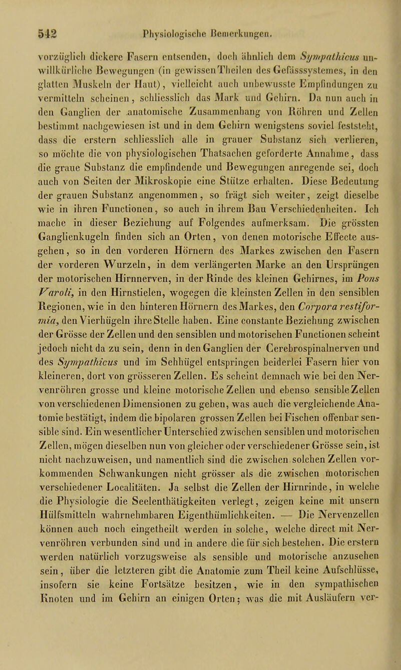 vorzüglich dickere Fasern entsenden, doeli ähnlich dem Sympathicus un- willkürliche Bewegungen (in gewissenTheilcn des Gefässsystemcs, in den glatten Muskeln der Haut), vielleicht aucli unbewusste Empfindungen zu vermitteln scheinen, schliesslich das Mark und Gehirn. Da nun auch in den Ganglien der anatomische Zusammenhang von Röhren und Zellen bestimmt nachgewiesen ist und in dem Gehirn wenigstens soviel feststeht, dass die erstem schliesslich alle in grauer Substanz sich verlieren, so möchte die von physiologischen Thatsachen geforderte Annahme, dass die graue Substanz die empfindende und Bewegungen anregende sei, doch auch von Seiten der Mikroskopie eine Stütze erhalten. Diese Bedeutung der grauen Substanz angenommen, so fragt sich weiter, zeigt dieselbe wie in ihren Functionen, so auch in ihrem Bau Verschiedenheiten. Ich mache in dieser Beziehung auf Folgendes aufmerksam. Die grössten Ganglienkugeln finden sich an Orten, von denen motorische Elfecte aus- gehen, so in den vorderen Hörnern des Markes zwischen den Fasern der vorderen Wurzeln, in dem verlängerten Marke an den Ursprüngen der motorischen Hirnnerven, in der Rinde des kleinen Gehirnes, im Pons Vnroli, in den Hirnstielen, wogegen die kleinsten Zellen in den sensiblen Regionen, wie in den hinteren Hörnern des Markes, den Corpora restifor- rnia, den Vierhügeln ihre Stelle haben. Eine constante Beziehung zwischen der Gi’össe der Zellen und den sensiblen und motorischen Functionen scheint jedoch nicht da zu sein, denn in den Ganglien der Cerebrospinalnerven und des Sympathicus und im Sehhügel entspringen beiderlei Fasern hier von kleineren, dort von grösseren Zellen. Es scheint demnach wie bei den Ner- venröhren grosse und kleine motorische Zellen und ebenso sensible Zellen von verschiedenen Dimensionen zu gebeu, was auch die vergleichende Ana- tomie bestätigt, indem die bipolaren grossen Zellen bei Fischen offenbar sen- sible sind. Ein wesentlicher Unterschied zwischen sensiblen und motorischen Zellen, mögen dieselben nun von gleicher oder verschiedener Grösse sein, ist nicht nachzuweisen, und namentlich sind die zwischen solchen Zellen vor- kommenden Schwankungen nicht grösser als die zwischen motorischen verschiedener Localitäten. Ja selbst die Zellen der Hirnrinde, in welche die Physiologie die Seelenthäligkeiten verlegt, zeigen keine mit unsern Hülfsmitteln wahrnehmbaren Eigenthümlichkeiteu. — Die Nervenzellen können auch noch eingetheilt werden in solche, welche direct mit Ner- venröhren verbunden sind und in andere die für sich bestehen. Die erstem werden natürlich vorzugsweise als sensible und motorische anzusehen sein, über die letzteren gibt die Anatomie zum Theil keine Aufschlüsse, insofern sie keine Fortsätze besitzen, wie in den sympathischen Knoten und im Gehirn an einigen Orlen; was die mit Ausläufern ver-