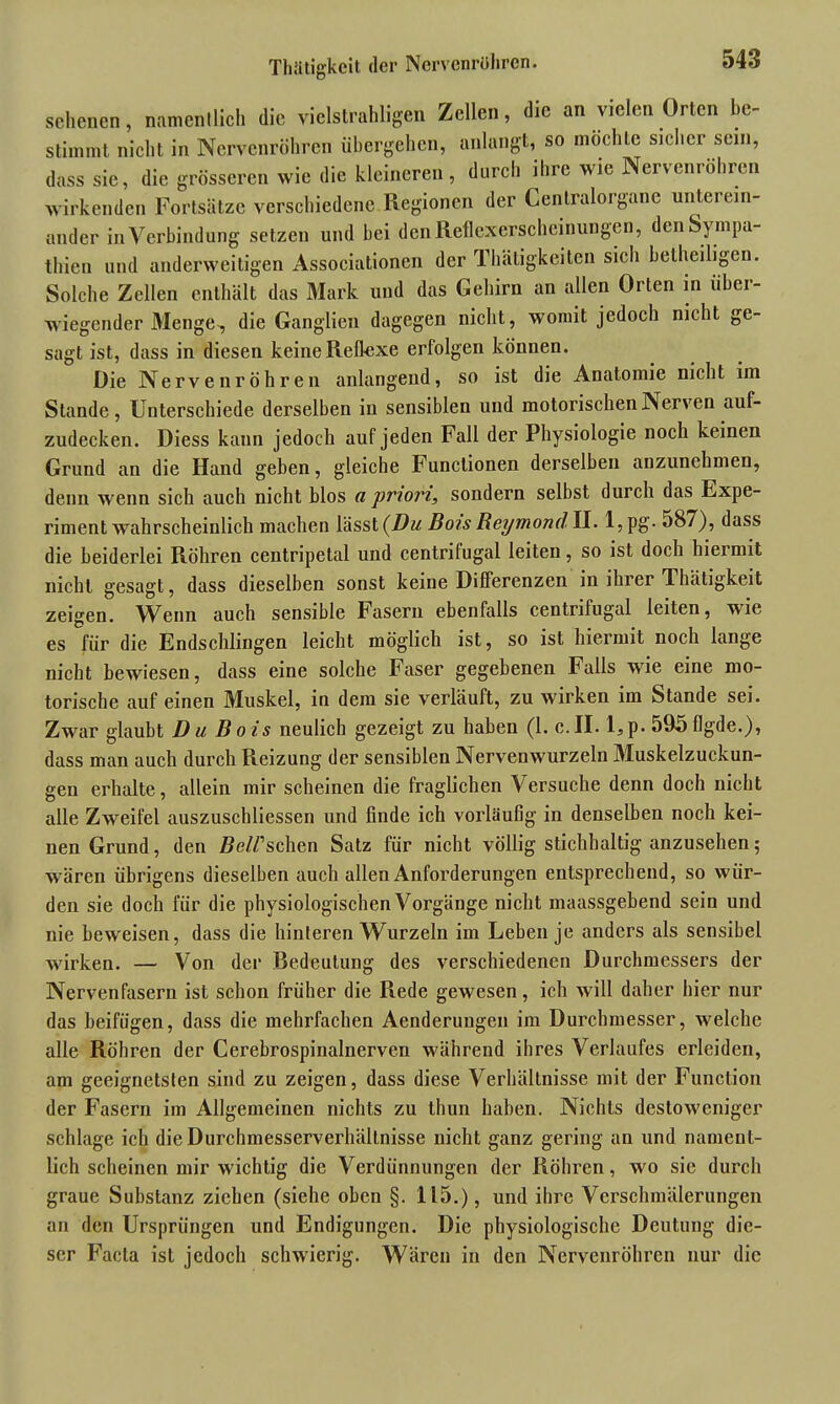 Thätigkcit der Nervenrühren. scheuen, namentlich die vielstrahligen Zellen, die an vielen Orten be- stimmt nicht in Nervenröhren übergehen, anlangt, so mochle sicher sein, dass sie, die grösseren wie die kleineren, durch ihre wie Nervenröhren wirkenden Fortsätze verschiedene Regionen der Centralorgane unterein- ander in Verbindung setzen und bei den Reflexerscheinungen, den Sympa- thien und anderweitigen Associationen der Thätigkeitcn sich betheiligen. Solche Zellen enthält das Mark und das Gehirn an allen Orten in über- wiegender Menge^ die Ganglien dagegen nicht, womit jedoch nicht ge- sagt ist, dass in diesen keine Reflexe erfolgen können. Die Nerve nr öh r e n anlangend, so ist die Anatomie nicht im Stande, Unterschiede derselben in sensiblen und motorischen Nerven auf- zudecken. Diess kann jedoch auf jeden Fall der Physiologie noch keinen Grund an die Hand geben, gleiche Functionen derselben anzunehmen, denn wenn sich auch nicht blos a priori, sondern selbst durch das Expe- rimentwahrscheinlich machen lässt (Du Bois Reymond II. 1, pg. 587), dass die beiderlei Röhren centripetal und centrifugal leiten, so ist doch hieimit nicht gesagt, dass dieselben sonst keine Differenzen in ihrer Thätigkeit zeigen. Wenn auch sensible Fasern ebenfalls centrifugal leiten, wie es für die Endschlingen leicht möglich ist, so ist hiermit noch lange nicht bewiesen, dass eine solche Faser gegebenen Falls wie eine mo- torische auf einen Muskel, in dem sie verlauft, zu wirken im Stande sei. Zwar glaubt Du Bois neulich gezeigt zu haben (1. c.IE l,p. 595flgde.), dass man auch durch Reizung der sensiblen Nervenwurzeln Muskelzuckun- gen erhalte, allein mir scheinen die fraglichen Versuche denn doch nicht alle Zweifel auszuschliessen und finde ich vorläufig in denselben noch kei- nen Grund, den Z?e//’schen Satz für nicht völlig stichhaltig anzusehen; wären übrigens dieselben auch allen Anforderungen entsprechend, so wür- den sie doch für die physiologischen Vorgänge nicht maassgebend sein und nie beweisen, dass die hinteren Wurzeln im Leben je anders als sensibel wirken. — Von der Bedeutung des verschiedenen Durchmessers der Nervenfasern ist schon früher die Rede gewesen, ich will daher hier nur das beifügen, dass die mehrfachen Aenderuugen im Durchmesser, welche alle Röhren der Cerebrospinalnerven während ihres Verlaufes erleiden, am geeignetsten sind zu zeigen, dass diese Verhältnisse mit der Function der Fasern im Allgemeinen nichts zu thun haben. Nichts desloweniger schlage ich die Durchmesserverhällnisse nicht ganz gering an und nament- lich scheinen mir wichtig die Verdünnungen der Röhren, wo sie durch graue Substanz ziehen (siehe oben §. 115.), und ihre Verschmälerungen an den Ursprüngen und Endigungen. Die physiologische Deutung die- ser Facta ist jedoch schwierig. Wären in den Nervenröhren nur die