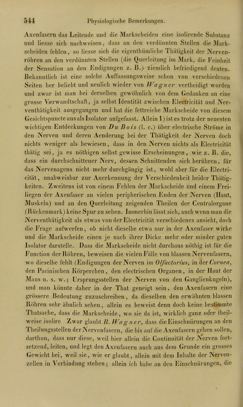 Axenfascrn das Leitende und die Markscheiden eine isolirende Substanz und Hesse sich nachweisen, dass an den verdünnten Stellen die Mark- scheiden fehlen, so Hesse sich die eigentümliche Thätigkeit der Nerven- röhren an den verdünnten Stellen (die Querleitung im Mark, die Feinheit der Sensation an den Endigungen z. ß.) ziemlich befriedigend deuten. Bekanntlich ist eine solche Auffassungsweise schon von verschiedenen Seiten her beliebt und neulich wieder von Wagner verteidigt worden und zwar ist man bei derselben gewöhnlich von dem Gedanken an eine grosse Verwandtschaft, ja selbst Identität zwischen Electricität und Ner- ventätigkeit ausgegangen und hat die fettreiche Markscheide von diesem Gesichtspuncte aus als Isolator anfgefasst. Allein 1) ist es trotz der neuesten wichtigen Entdeckungen von Du Bois (1. c.) über electrische Ströme in den Nerven und deren Aenderung bei der Thätigkeit der Nerven doch nichts weniger als bewiesen, dass in den Nerven nichts als Electricität tätig sei, ja es nötigen selbst gewisse Erscheinungen, wie z. B. die, dass ein durchschnittener Nerv, dessen Schnittenden sich berühren, für das Nervenagens nicht mehr durchgängig ist, wohl aber für die Electri- cität, unabweisbar zur Anerkennung der Verschiedenheit beider Thätig- keiten. Zweitens ist von einem Fehlen der Markscheide und einem Frei- liegen der Axenfaser an vielen peripherischen Enden der Nerven (Haut, Muskeln) und an den Querleitung zeigenden Theilen der Ccntralorgane (Rückenmark) keine Spur zu sehen. Immerhin lässt sich, auch wenn man die Nerventätigkeit als etw as von der Electricität verschiedenes ansieht, doch die Frage aufw^erfen, ob nicht dieselbe eUva nur in der Axenfaser wirke und die Markscheide einen je nach ihrer Dicke mehr oder minder guten Isolator darstelle. Dass die Markscheide nicht durchaus nötig ist für die Function der Röhren, beweisen die vielen Fälle von blassen Nervenfasern, W'o dieselbe fehlt (Endigungen der Nerven im Olfuctorius, in der Cornea, den Pacinischen Körperchen, den electrischen Organen, in der Haut der Maus u. s. w.; Ursprungsstellen der Nerven von den Ganglienkugeln), und man könnte daher in der That geneigt sein, den Axenfascrn eine grössere Bedeutung zuzuschreiben, da dieselben den erwähnten blassen Röhren sehr ähnlich sehen, allein es beweist denn doch keine bestimmte Thatsache, dass die Markscheide, wo sie da ist, wirklich ganz oder teil- weise isolire Zwar glaubt /?. Wagner, dass die Einschnürungen an den Theilungsslellen der Nervenfasern, die bis auf die Axenfasern gehen sollen, darthun, dass nur diese, weil hier allein die Continuität der Nerven forl- setzend, leiten, und legt den Axenfasern auch aus dem Grunde ein grosses Gewicht bei, weil sie, wie er glaubt, allein mit dem Inhalte der Nerven- zellen in Verbindung stehen; allein ich habe an den Einschnürungen, die