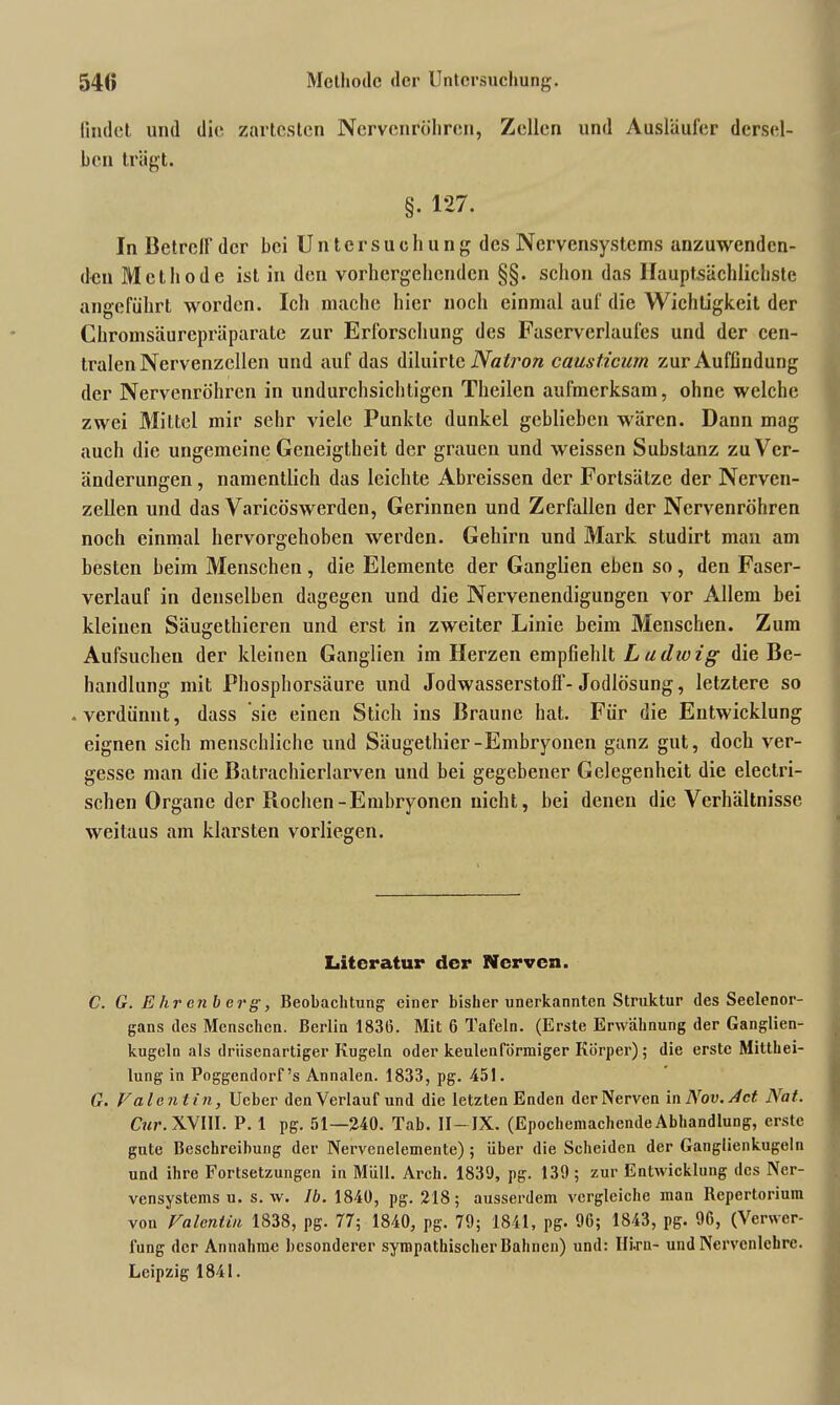 54« Methode der Untersuchung. findet und die zartesten Nervenröhren, Zellen und Ausläufer dersel- ben trägt. §. 127. In Betreff der bei Untersuch u n g des Nervensystems anzuwenden- den Methode ist in den vorhergehenden §§. schon das Hauptsächlichste angeführt worden. Ich mache hier noch einmal auf die Wichtigkeit der Chromsäurepräparate zur Erforschung des Fascrverlaufes und der cen- tralen Nervenzellen und auf das diluirte Natron causticutn zur Auffindung der Nervenröhren in undurchsichtigen Theilen aufmerksam, ohne welche zwei Mittel mir sehr viele Punkte dunkel geblieben wären. Dann mag auch die ungemeine Geneigtheit der grauen und weissen Substanz zu Ver- änderungen , namentlich das leichte Abreissen der Fortsätze der Nerven- zellen und das Varicöswerden, Gerinnen und Zerfallen der Nervenröhren noch einmal hervorgehoben werden. Gehirn und Mark studirt man am besten beim Menschen , die Elemente der Ganglien eben so , den Faser- verlauf in denselben dagegen und die Nervenendigungen vor Allem bei kleinen Säugethieren und erst in zweiter Linie beim Menschen. Zum Aufsuchen der kleinen Ganglien im Herzen empfiehlt Ludwig die Be- handlung mit Phosphorsäure und Jodwasserstoff-Jodlösung, letztere so • verdünnt, dass sie einen Stich ins Braune hat. Für die Entwicklung eignen sich menschliche und Säugethier-Embryonen ganz gut, doch ver- gesse man die Batrachierlarven und bei gegebener Gelegenheit die electri- schen Organe der Rochen-Embryonen nicht, bei denen die Verhältnisse weitaus am klarsten vorliegen. Literatur der Nerven. C. G. Ehrenberg, Beobachtung einer bisher unerkannten Struktur des Seelenor- gans des Menschen. Berlin 1836. Mit 6 Tafeln. (Erste Erwähnung der Ganglien- kugeln als drüsenartiger Kugeln oder keulenförmiger Körper); die erste Mitthei- lung in Poggendorf’s Annalen. 1833, pg. 451. G. Valentin, Ucber den Verlauf und die letzten Enden der Nerven in Nov. Act Nat. Cur. XVIII. P. 1 pg. 51—240. Tab. II —IX. (Epochemachende Abhandlung, erste gute Beschreibung der Nervenelemente) ; über die Scheiden der Ganglienkugeln und ihre Fortsetzungen in Müll. Arch. 1830, pg. 139 ; zur Entwicklung des Ner- vensystems u. s. w. Ib. 1840, pg. 218; ausserdem vergleiche man Repertorium von Valentin 1838, pg. 77; 1840, pg. 79; 1841, pg. 96; 1843, pg. 96, (Verwer- fung der Annahme besonderer sympathischer Bahnen) und: IIi.ru- und Nervcnlehrc. Leipzig 1841.