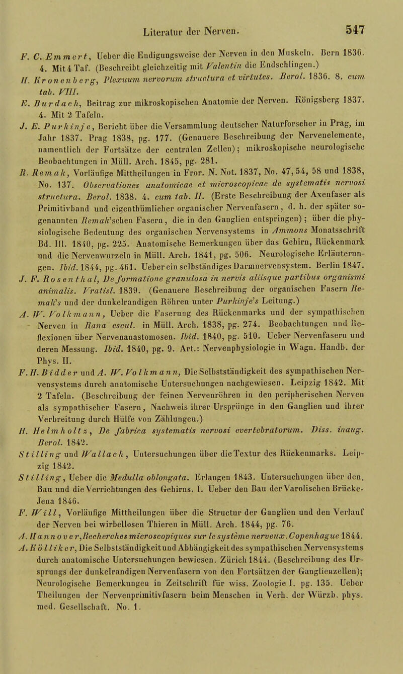 F. C. Emmert, lieber die Eudigungsweise der Nerven in den Muskeln. Ilern 1830. 4. Mit 4 Taf. (Besehreibt gleichzeitig mit Valentin die Endschlingen.) //. Kronenberg, Ploxuum nervorum strualura et vir lutes. Berol. 1836. 8. cum tab. VIII. E. Bur dach, Beitrag zur mikroskopischen Anatomie der Nerven. Königsberg 1837. 4. Mit 2 Tafeln. J. E. Purkinje, Bericht über die Versammlung deutscher Naturforscher in Prag, im Jahr 1S37. Prag 1838, pg. 177. (Genauere Beschreibung der Nervenelemente, namentlich der Fortsätze der centralen Zellen); mikroskopische neurologische Beobachtungen in Müll. Arch. 1845, pg. 281. R. Rcmak, Vorläufige Mittheiluogen in Fror. N. Not. 1837, No. 47,54, 58 und 1838, No. 137. Observationcs anatomican et microscopicae de systematis nervosi structura. Berol. 1838. 4. cum lab. II. (Erste Beschreibung der Axenfaser als Primitivband und eigentümlicher organischer Nervenfasern, d. h. der später so- genannten Remak'sehen Fasern, die in den Ganglien entspringen); über die phy- siologische Bedeutung des organischen Nervensystems in Ammons Monatsschrift Bd. III. 1840, pg. 225. Anatomische Bemerkungen über das Gehirn, Rückenmark und die Nervenwurzeln in Müll. Arch. 1841, pg. 506. Neurologische Erläuterun- gen. lbid. 1844, pg. 461. lieber ein selbständiges Darmnervensystem. Berlin 1847. J. F. Rosent/ial, Be formatione granulosa in nervis aliisque partibus organismi animalis. Vratisl. 1839. (Genauere Beschreibung der organischen Fasern Re- mak's und der dunkelrandigen Röhren unter Purkinje’s Leitung.) A. IV. Volkmann, Ueber die Faserung des Rückenmarks und der sympathischen Nerven in Rana escul. in Müll. Arch. 1838, pg. 274. Beobachtungen und Re- flexionen über Nervenanastomosen. lbid. 1840, pg. 510. Ueber Nervenfasern und deren Messung, lbid. 1840, pg. 9. Art.: Nervenphysiologie in Wagn. Ilandb. der Phys. II. F. II. Bidder und A. IV. Volkmann, Die Selbstständigkeit des sympathischen Ner- vensystems durch anatomische Untersuchungen nachgewiesen. Leipzig 1842. Mit 2 Tafeln. (Beschreibung der feinen Nervenröhren in den peripherischen Nerven als sympathischer Fasern, Nachweis ihrer Ursprünge in den Ganglien und ihrer Verbreitung durch Hülfe von Zählungeu.) II. Helmholt z, De fabrica systematis nervosi everlcbratorum. Diss. inaug. Berol. 1842. Stilling uud IVallach , Untersuchungeu über die Textur des Rückenmarks. Leip- zig 1842. Stilling, Ueber die Medulla oblongata. Erlangen 1843. Untersuchungen über den. Bau und die Verrichtungen des Gehirns. I. Ueber den Bau der Varoliscben Brücke* Jena 1846. F. IVill, Vorläufige Mittheilungen über die Structur der Ganglien und den Verlauf der Nerven bei wirbellosen Thieren in Müll. Arch. 1844, pg. 76. A. IIannovcr,Rechcrchesmicroscopiques sur leSysteme nerveux.Copenhague 1844. A. K ö l Hk er, Die Selbstständigkeit und Abhängigkeit des sympathischen Nervensystems durch anatomische Untersuchungen bewiesen. Zürich 1844. (Beschreibung des Ur- sprungs der dunkelrandigen Nervenfasern von den Fortsätzender Ganglienzellen); Neurologische Bemerkungen in Zeitschrift für wiss. Zoologie I. pg. 135. Ueber Theilungcn der Nervenprimitivfasern beim Menschen in Verh. der Würzb. phys. med. Gesellschaft. No. 1.
