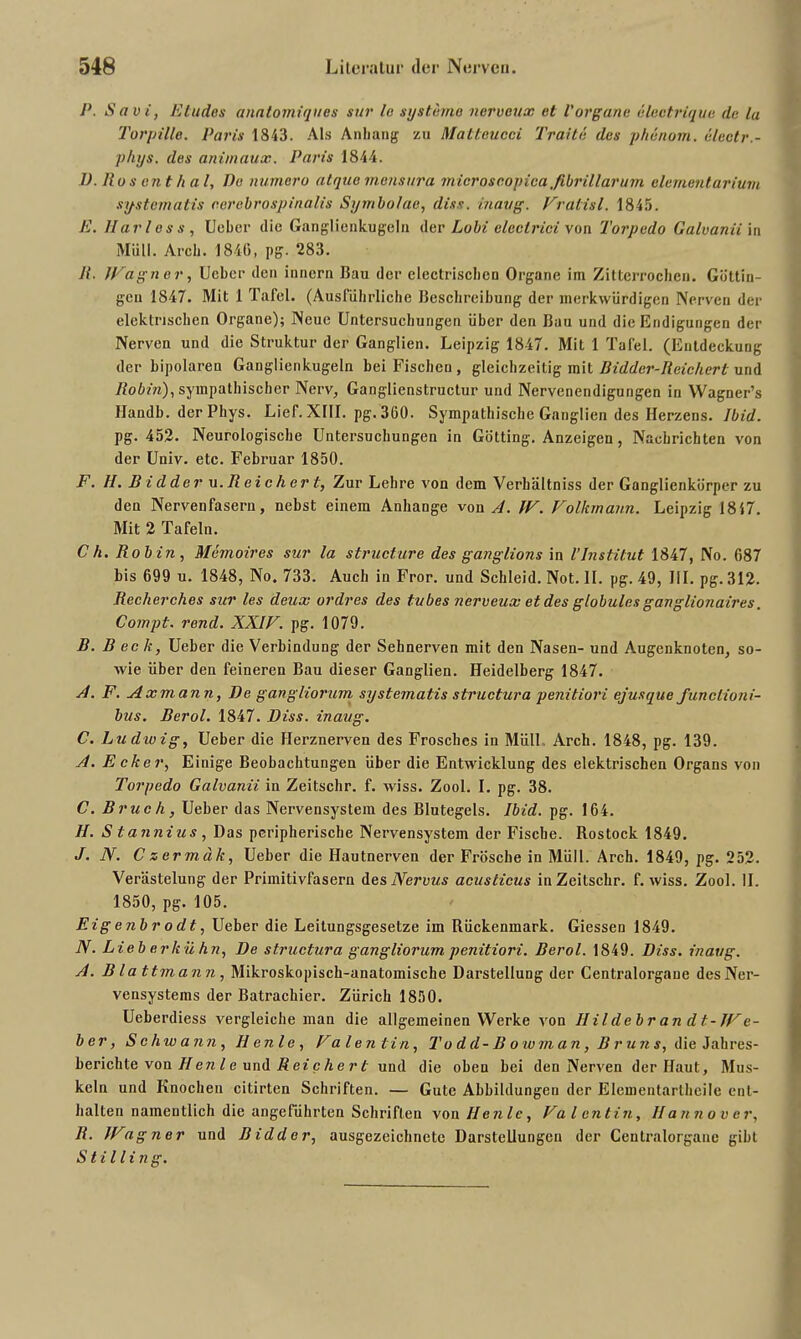 P. Savi, Etudes analomiques sur le Systeme nervoux et Vorgane electrique de la Torpille. Paris 1843. Als Anhang zu Matteucci Tratte des phenom. electr.- phys. des animaux. Paris 1844. D. Ros ent h a l, Po numero atque mensura microscopiea fibrillär um elementarium systematis cerebrospinalis Symbolae, diss. inaug. Fratisl. 1845. E. Har l e s s , Uebcr die Ganglienkugeln der Lo bi clectrici von Torpedo Galvanii in Müll. Arch. 1840, pg. 283. 11. JFagn e r, Ucber den innern Bau der clectriscbcn Organe im Zitterrochen. Güttin- gen 1847. Mit 1 Tafel. (Ausführliche Beschreibung der merkwürdigen Nerven der elektrischen Organe); Neue Untersuchungen über den Bau und die Endigungen der Nerven und die Struktur der Ganglien. Leipzig 1847. Mit 1 Tafel. (Entdeckung der bipolaren Ganglienkugeln bei Fischen, gleichzeitig mit Bidder-Reichert und Robin), sympathischer Nerv, Ganglienstructur und Nervenendigungen in Wagner’s Ilandb. der Phys. Lief. XIII. pg. 360. Sympathische Ganglien des Herzens. Ibid. pg. 452. Neurologische Untersuchungen in Gotting. Anzeigen, Nachrichten von der Univ. etc. Februar 1850. F. 11. Bidder u.Reichert, Zur Lehre von dem Verhältniss der Ganglienkürper zu den Nervenfasern, nebst einem Anhänge von A. 1F. Folkmann. Leipzig 1847. Mit 2 Tafeln. Ch. Robin, Memoires sur la structure des ganglions in 1’Institut 1847, No. 087 bis 699 u. 1848, No. 733. Auch in Fror, und Schleid. Not. II. pg. 49, III. pg. 312. Recherches sur les deux ordres des tubes nerveux et des globales ganglionaires. Compt. rend. XXIF. pg. 1079. B. Beck, Ueber die Verbindung der Sehnerven mit den Nasen- und Augenknoten, so- wie über den feineren Bau dieser Ganglien. Heidelberg 1847. A. F. Axmann, De gangliorum systematis structura penitiori ejusque functioni- bus. Berol. 1847. Diss. inaug. C. Ludwig, Ueber die Herznerven des Frosches in Müll. Arch. 1848, pg. 139. A. Ecker, Einige Beobachtungen über die Entwicklung des elektrischen Organs von Torpedo Galvanii in Zeitschr. f. wiss. Zool. I. pg. 38. C. Bruch, Ueber das Nervensystem des Blutegels. Ibid. pg. 164. H. S tannius, Das peripherische Nervensystem der Fische. Rostock 1849. J. N. C zermäk, Ueber die Hautnerven der Frösche in Müll. Arch. 1849, pg. 252. Verästelung der Primitivfasern des Nervus acusticus in Zeitschr. f. wiss. Zool. II. 1850, pg. 105. Eigenbrodt, Ueber die Leitungsgesetze im Rückenmark. Giessen 1849. N. Lieberkühn, De structura gangliorum penitiori. Berol. 1849. Diss. inaug. A. Bla ttmann, Mikroskopisch-anatomische Darstellung der Centralorgaue des Ner- vensystems der Batrachier. Zürich 1850. Ueberdiess vergleiche man die allgemeinen Werke von Ilildebr an dt-JFe- ber, Schwann, Ilenle, Falentin, To d d-B o wjnan, B r un s, die Jahres- berichte von II en l e und Rei c he r t und die oben bei den Nerven der Haut, Mus- keln und Knochen citirten Schriften. — Gute Abbildungen der Elementarthcile ent- halten namentlich die angeführten Schriften von Ilenle, Falentin, Hannover, R. JFagner und Bidder, ausgezeichnete Darstellungen der Centralorgane gibt St illi ng.