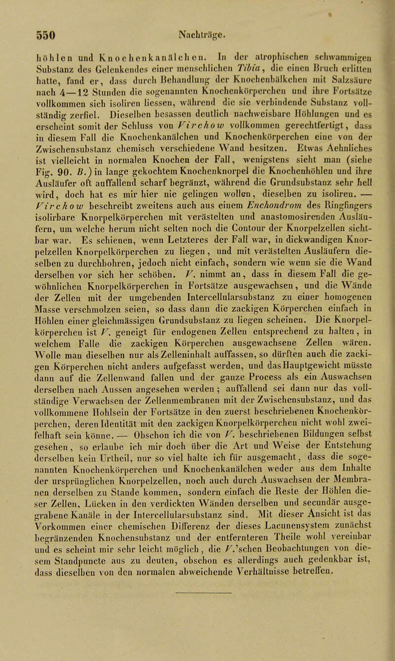 h üble n und Knochenkanälchen. In der atrophischen schwammigen Substanz des Gelenkendes einer menschlichen Tibia, die einen Bruch erlitten hatte, fand er, dass durch Behandlung der Knochcnbälkchen mit Salzsäure nach 4—12 Stunden die sogenannten Knochenkörperchen und ihre Fortsätze vollkommen sich isoliren Hessen, während die sie verbindende Substanz voll- ständig zerfiel. Dieselben hesassen deutlich nachweisbare Höhlungen und es erscheint somit der Schluss von Vircliow vollkommen gerechtfertigt, dass in diesem Fall die Knochenkanälchen und Knochenkörperchen eine von der Zwischensubstanz chemisch verschiedene Wand besitzen. Etwas Aehnliches ist vielleicht in normalen Knochen der Fall, wenigstens sieht mau (siche Fig. 90. B.) in lange gekochtem Knochenknorpel die Knochenhöhlen und ihre Ausläufer oft auffallend scharf hegränzt, während die Grundsubstanz sehr hell wird, doch hat es mir hier nie gelingen wollen, dieselben zu isoliren. — Firchow beschreibt zweitens auch aus einem Enchondrom des Ringfingers isolirbare Knorpelkörpercben mit verästelten und anastomosirer.den Ausläu- fern, um welche herum nicht selten noch die Contour der Knorpelzellen sicht- bar war. Es schienen, wenn Letzteres der Fall war, in dickwandigen Knor- pelzellen Knorpelkörperchen zu liegen, und mit verästelten Ausläufern die- selben zu durchbohren, jedoch nicht einfach, sondern wie wenn sie die Wand derselben vor sich her schöben. F. nimmt an, dass in diesem Fall die ge- wöhnlichen Knorpelkörperchen in Fortsätze ausgewachsen, und die Wände der Zellen mit der umgebenden Intercellularsubstanz zu einer homogenen Masse verschmolzen seien, so dass dann die zackigen Körperchen einfach in Höhlen einer gleichmässigen Grundsubstanz zu liegen scheinen. Die Knorpel- körperclien ist F. geneigt für endogenen Zellen entsprechend zu halten, in welchem Falle die zackigen Körperchen ausgewachsene Zellen wären. Wolle man dieselben nur als Zelleninhalt auffassen, so dürften auch die zacki- gen Körperchen nicht anders aufgefasst werden, und das Hauptgewicht müsste dann auf die Zellenwand fallen und der ganze Process als ein Auswachsen derselben nach Aussen angesehen werden; auffallend sei dann nur das voll- ständige Verwachsen der Zellenmembranen mit der Zwischensubstauz, und das vollkommene Hohlsein der Fortsätze in den zuerst beschriebenen Knochenkör- perchen, deren Identität mit den zackigen Knorpelkörperchen nicht wohl zwei- felhaft sein könne. — Obschon ich die von F. beschriebenen Bildungen selbst gesehen, so erlaube ich mir doch über die Art und Weise der Entstehung derselben kein Uriheil, nur so viel halte ich für ausgemacht, dass die soge- nannten Knochenkörperchen und Knochenkanälchen weder aus dem Inhalte der ursprünglichen Knorpelzellen, noch auch durch Auswachsen der Membra- nen derselben zu Stande kommen, sondern einfach die Reste der Höhlen die- ser Zellen, Lücken in den verdickten Wänden derselben und secundär ausge- grabene Kanäle in der Intercellularsubstanz sind. Mit dieser Ansicht ist das Vorkommen einer chemischen Differenz der dieses Lacunensystem zunächst begränzenden Knochensubstanz und der entfernteren Theile wohl vereinbar und es scheint mir sehr leicht möglich, die /A’schen Beobachtungen von die- sem Staudpuncle aus zu deuten, obschon es allerdings auch gedenkbar ist, dass dieselben von den normalen abweichende Verhältnisse betreffen.