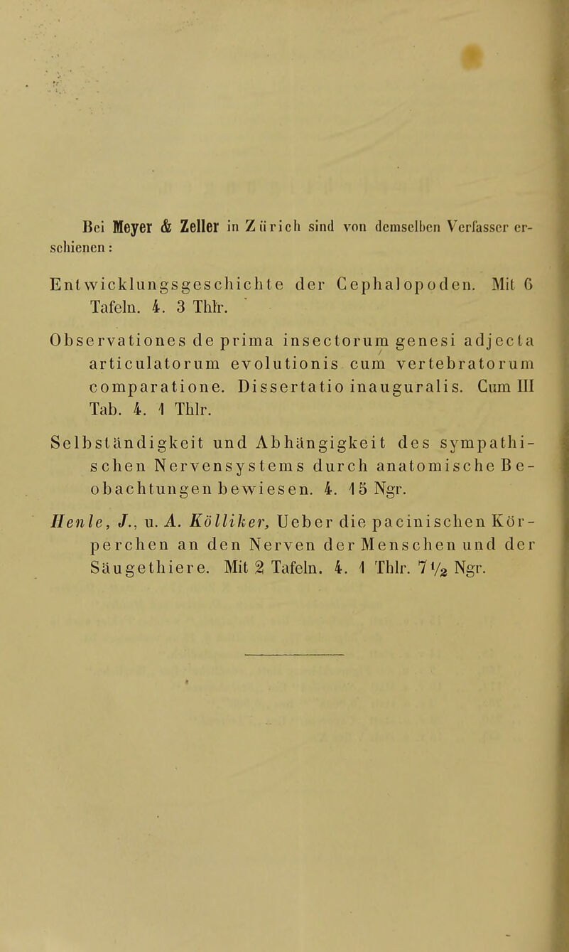 schienen : Entwicklungsgeschichte der Cephalopoden. Mit 0 Tafeln. 4. 3 Thlr. Observationes de prima insectorum genesi adjecta articulatorum evolutionis cum vertebratorum comparatione. Dissertatio inauguralis. Cum III Tab. 4. \ Thlr. Selbständigkeit und Abhängigkeit des sympathi- schen Nervensystems durch anatomische Be- obachtungen bewiesen. 4. 1 3 Ngr. Henle, J., u. A. Kölliker, Ueber die pacinischen Kör- perchen an den Nerven der Menschen und der Säugethiere. Mit % Tafeln. 4. 1 Thlr. 7Vg Ngr.