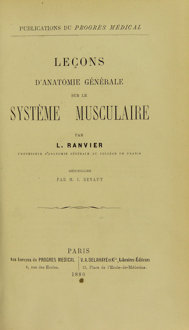 PUBLICATIONS DU PROGRÈS MÉDICAL LEÇONS D'ANATOMIE GÉNÉRALE SUR LE PAR L. R AN V I ER 1'UO FESS E lu u'A^ATOMtE G i; N K R A r, E AU C 0 f, T. lï G E DE FRANCE RECUEILLIES PAR M. J. RENAUT PARIS 4iix bureaux du PROGRÈS MÉDICAL 6, rue des Ecoles. \/.A.DELAHAYEelC'°,Libraires-É(lileurs 23, Place de l'Ecole-de-Médecine. 1880