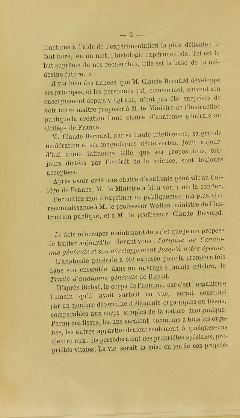 faut faire, en un mot, riiistologie expérimentale. Tel est le but suprême de nos recherches, telle est la hase de la mé- decine future. » Il y a bien des années que M. Claude Bernard développe ces principes, et les personnes qui, comme moi, suivent son enseignement depuis vingt ans, n'ont pas été surprises de voir notre maître proposer à M. le Ministre de l'Instruction publique la création d'une chaire d'anatomie générale au Collège de France. M. Claude Bernard, par sa haute intelhgence, sa grande modération et ses magnifiques découvertes, jouit aujour- d'hui d'une influence telle que ses propositions, tou- jours dictées par l'intérêt de la science, sont toujours acceptées. Après avoir créé une chaire d'anatomie générale au Col- lège de France, M. le Ministre a bien voulu, me la confier. Permettez-moi d'exprimer ici publiquement ma plus vive reconnaissance à M. le professeur Wallon, ministre de l'Ins- truction pubhque, et à M. le professeur Claude Bernard. Je dois m'occuper maintenant du sujet que je me propose de traiter aujourd'hui devant vous : ron^me de Vanaio- mie générale et son développement jusqu'à notre époque. L'anatomie générale a été exposée pour la première fois dans son ensemble dans un ouvrage à jamais célèbre, le Traité d'anatomie générale de Bichat. D'après Bichat, le corps de l'homme, car c'est l'organisme humain qu'il avait surtout en vue, serait constitué par un nombre déterminé d'éléments organiques ou tissus, comparables aux corps simples de la nature inorgamque. Parmi ces tissus, les uns seraient communs à tous les orga- nes, les autres appartiendraient seulement à quelques-uns d'entre eux. Ils posséderaient des propriétés spéciales, pro- priétés vitales. La vie serait la mise en jeu de ces propric-