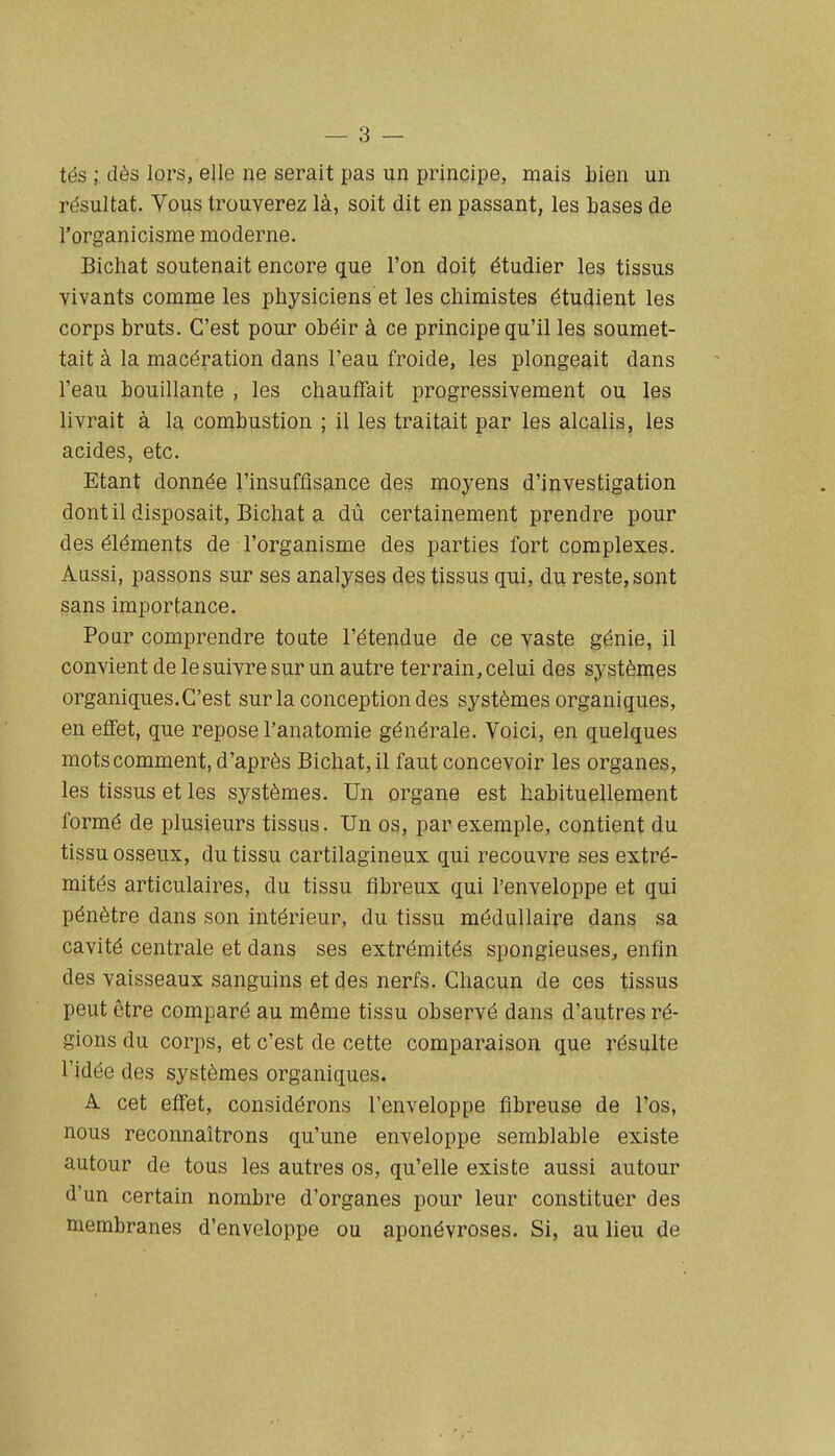 — 3 — tés ; dès lors, elle ne serait pas un principe, mais bien un résultat. Vous trouverez là, soit dit en passant, les bases de l'organicisme moderne. Bichat soutenait encore que l'on doit étudier les tissus vivants comme les physiciens et les chimistes étudient les corps bruts. C'est pour obéir à ce principe qu'il les soumet- tait à la macération dans l'eau froide, les plongeait dans l'eau bouillante , les chauffait progressivement ou les livrait à la combustion ; il les traitait par les alcalis, les acides, etc. Etant donnée l'insuffisance des moyens d'investigation dont il disposait, Bichat a dû certainement prendre pour des éléments de l'organisme des parties fort complexes. Aussi, passons sur ses analyses des tissus qui, du reste, sont sans importance. Pour comprendre toute l'étendue de ce vaste génie, il convient de le suivre sur un autre terrain, celui des systèmes organiques. C'est sur la conception des systèmes organiques, en effet, que repose l'anatomie générale. Voici, en quelques motscomment, d'après Bichat, il faut concevoir les organes, les tissus et les systèmes. Un organe est habituellement formé de plusieurs tissus. Un os, par exemple, contient du tissu osseux, du tissu cartilagineux qui recouvre ses extré- mités articulaires, du tissu fibreux qui l'enveloppe et qui pénètre dans son intérieur, du tissu médullaire dans sa cavité centrale et dans ses extrémités spongieuses, enfin des vaisseaux sanguins et des nerfs. Chacun de ces tissus peut être comparé au même tissu observé dans d'autres ré- gions du corps, et c'est de cette comparaison que résulte l'idée des systèmes organiques. A cet effet, considérons l'enveloppe fibreuse de l'os, nous reconnaîtrons qu'une enveloppe semblable existe autour de tous les autres os, qu'elle existe aussi autour d'un certain nombre d'organes pour leur constituer des membranes d'enveloppe ou aponévroses. Si, au lieu de