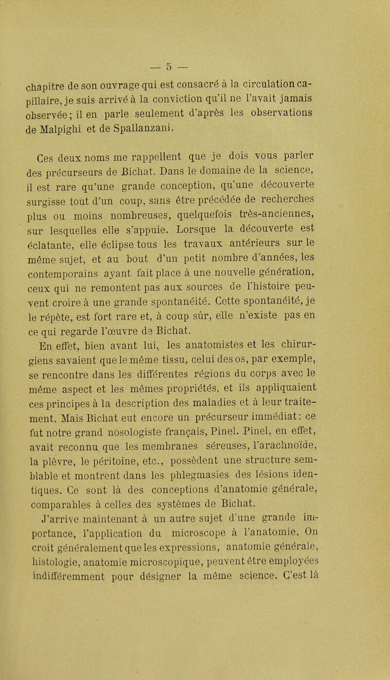 chapitre de son ouvrage qui est consacré à la circulation ca- pillaire, je suis arrivé à la conviction qu'il ne l'avait jamais observée ; il en parle seulement d'après les observations de Malpiglii et de Spallanzani. Ces deux noms me rappellent que je dois vous parler des précurseurs de Bicliat. Dans le domaine de la science, il est rare qu'une grande conception, qu'une découverte surgisse tout d'un coup, sans être précédée de recherches plus ou moins nombreuses, quelquefois très-anciennes, sur lesquelles elle s'appuie. Lorsque la découverte est éclatante, elle éclipse tous les travaux antérieurs sur le même sujet, et au bout d'un petit nombre d'années, les contemporains ayant fait place à une nouvelle génération, ceux qui ne remontent pas aux sources de l'histoire peu- vent croire à une grande spontanéité. Cette spontanéité, je le répète, est fort rare et, à coup sûr, elle n'existe pas en ce qui regarde l'œuvre de Bichat. En effet, bien avant lui, les anatomistes et les chirur- giens savaient que le même tissu, celui des os, par exemple, se rencontre dans les différentes régions du corps avec le même aspect et les mêmes propriétés, et ils appliquaient ces principes à la description des maladies et à leur traite- ment. Mais Bichat eut encore un précurseur immédiat: ce fut notre grand nosologiste français, Pinel. Pinel, en effet, avait reconnu que les membranes séreuses, l'arachnoïde, la plèvre, le péritoine, etc., possèdent une structure sem- blable et montrent dans les phlegmasies des lésions iden- tiques. Ce sont là des conceptions d'anatomie générale, comparables à celles des systèmes de Bichat. J'arrive maintenant à un autre sujet d'une grande im- portance, l'application du microscope à l'anatomie. On croit généralement que les expressions, anatomie générale, histologie, anatomie microscopique, peuvent être employées indifféremment pour désigner la môme science. C'est là