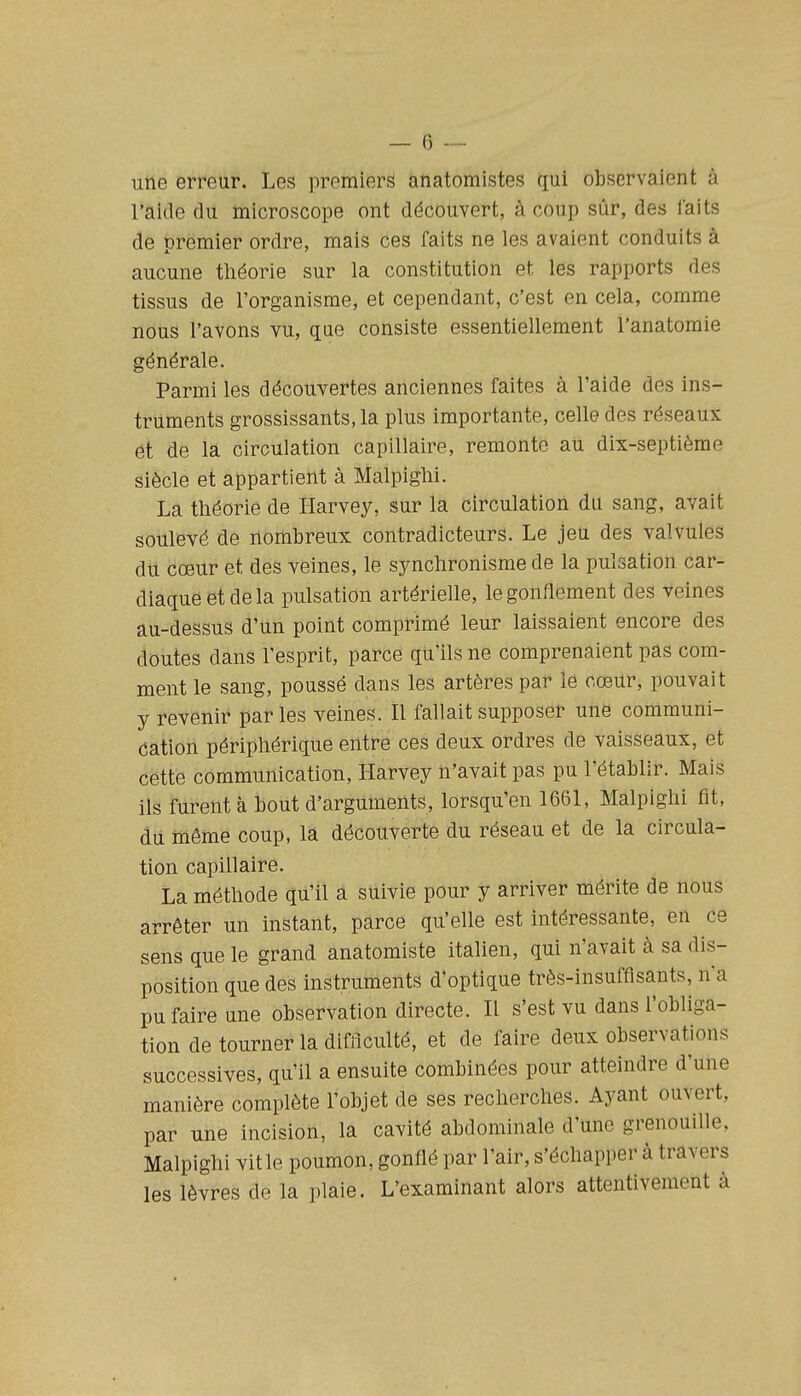 une erreur. Les premiers anatomistes qui observaient à l'aide du microscope ont découvert, à coup sûr, des faits de premier ordre, mais ces faits ne les avaient conduits à aucune théorie sur la constitution et les rapports des tissus de l'organisme, et cependant, c'est en cela, comme nous l'avons vu, que consiste essentiellement l'anatomie générale. Parmi les découvertes anciennes faites à l'aide des ins- truments grossissants, la plus importante, celle des réseaux et de la circulation capillaire, remonte au dix-septième siècle et appartient à Malpiglii. La théorie de Harvey, sur la circulation du sang, avait soulevé de nombreux contradicteurs. Le jeu des valvules du cœur et des veines, le synchronisme de la pulsation car- diaque et de la pulsation artérielle, le gonflement des veines au-dessus d'un point comprimé leur laissaient encore des doutes dans l'esprit, parce qu'ils ne comprenaient pas com- ment le sang, poussé dans les artères par le cœur, pouvait y revenir par les veines. Il fallait supposer une communi- cation périphérique entre ces deux ordres de vaisseaux, et cette communication, Harvey n'avait pas pu l'établir. Mais ils furent à bout d'arguments, lorsqu'on 1661, Malpighi fit, du même coup, la découverte du réseau et de la circula- tion capillaire. La méthode qu'il a suivie pour y arriver mérite de nous arrêter un instant, parce qu'elle est intéressante, en ce sens que le grand anatomiste italien, qui n'avait à sa dis- position que des instruments d'optique très-insuffisants, n'a pu faire une observation directe. Il s'est vu dans l'obliga- tion de tourner la difficulté, et de faire deux observations successives, qu'il a ensuite combinées pour atteindre d'une manière complète l'objet de ses recherches. Ayant ouvert, par une incision, la cavité abdominale d'une grenouille, Malpighi vit le poumon, gonflé par l'air, s'échapper à travers les lèvres de la plaie. L'examinant alors attentivement à