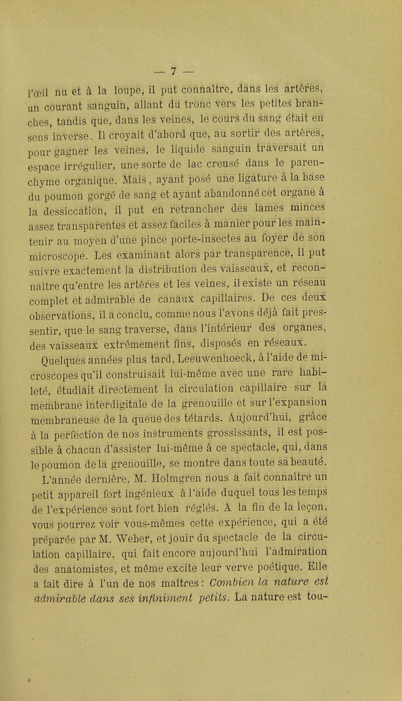 un courant sanguin, allant du tronc vers les petites brari- clies, tandis que, dans les veines, le cours du sang était en sens inverse. Il croyait d'abord que, au sortir des artères, pour gagner les veines, le liquide sanguin traversait un espace irrégulier, une sorte de lac creusé dans le paren- chyme organique. Mais, ayant posé une ligature à la base du poumon gorgé de sang et ayant abandonné cet organe à la dessiccation, il put en retrancher des lames minces assez transparentes et assez faciles à manier pour les main- tenir au moyen d'une pince porte-insectes au foyer de son microscope. Les examinant alors par transparence, il put suivre exactement la distribution des vaisseaux, et recon- naître qu'entre les artères et les veines, il existe un réseau complet et admirable de canaux capillaires. De ces deux observations, il a conclu, comme nous l'avons déjà fait pres- sentir, -que le sang traverse, dans l'intérieur des organes, des vaisseaux extrêmement fins, disposés en réseaux. Quelques années plus tard, Leeuwenhoeck, à l'aide de mi- croscopes qu'il construisait lui-niême avec une rare habi- leté, étudiait directement la circulation capillaire sur la membrane interdigitale de la grenouille et sur l'expansion membraneuse de la queue des têtards. Aujourd'hui, grâce à la perfection de nos instruments grossissants, il est pos- sible à chacun d'assister lui-même à ce spectacle, qui, dans le poumon delà grenouille, se montre dans toute sa beauté. L'année dernière, M. Holmgren nous a fait connaître un petit appareil fort ingénieux à l'aide duquel tous les temps de l'expérience sont fort bien réglés. A la fin de la leçon, vous pourrez voir vous-mêmes cette expérience, qui a été préparée par M. Weber, et jouir du spectacle de la circu- lation capillaire, qui fait encore aujourd'hui l'admiration des anatomistes, et même excite leur verve poétique. Elle a lait dire à l'un de nos maîtres : Combien la nature est admirable dans ses infiniment petits. La nature est tou-