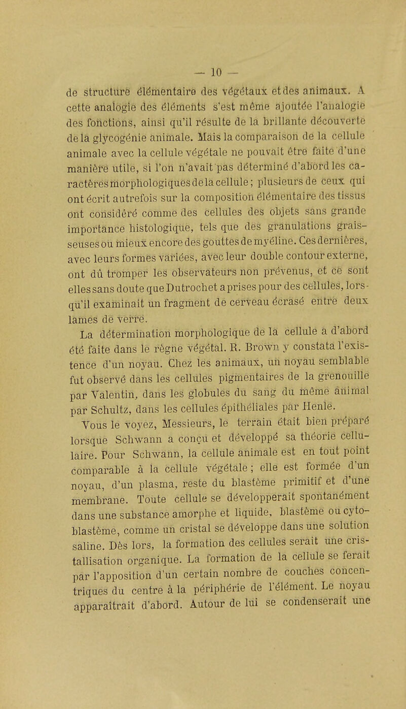 — io- de structure élémentaire des végétaux et des animaux. A cette analogie des éléments s'est même ajoutée l'analogie des fonctions, ainsi qu'il résulte de la brillante découverte delà glycogénie animale. Mais la comparaison de la cellule animale avec la cellule végétale ne pouvait être faite d'une manière utile, si l'on n'avait pas déterminé d'abord les ca- ractères morphologiques de la cellule; plusieurs de ceux qui ont écrit autrefois sur la composition élémentaire des tissus ont considéré comme des cellules des objets sans grande importance liistologique, tels que des granulations grais- seuses ou mieux encore des gouttes de myéline. Ces dernières, avec leurs formes variées, avec leur double contour externe, ont dû tromper les observateurs non prévenus, et ce sont elles sans doute que Dutrocliet aprises pour des cellules, lors- qu'il examinait un fragment de cerveau écrasé entre deux lamés dé vei^t'é. La détermination morphologique de la cellule a d'abord été faite dans le règne végétal. R. Brown y constata l'exis- tence d'un noyau. Chez les animaux, un noyau semblable fut observé dans les cellules pigmentaires de la grenouille par Valentin, dans les globules du sang du même animal par Schultz, dans les cellules épithéliales par Henle. Vous le voyez, Messieurs, le terrain était bien préparé lorsque Sclwann a conçu et développé sa théorie cellu- laire. Pour Schwann, la cellule animale est en tout point comparable à la cellule végétale ; elle est formée d'un noyau, d'un plasma, reste du blastème primitif et d'une membrane. Toute cellule se développerait spontanément dans une substance amorphe et liquide, blastème ou cyto- blastème, comme un cristal se développe dans une solution saline. Dès lors, la formation des cellules serait une cris- tallisation organique. La formation de la cellule se ferait par l'apposition d'un certain nombre de couches concen- triques du centre à la périphérie de l'élément. Le noyau apparaîtrait d'abord. Autour de lui se condenserait une