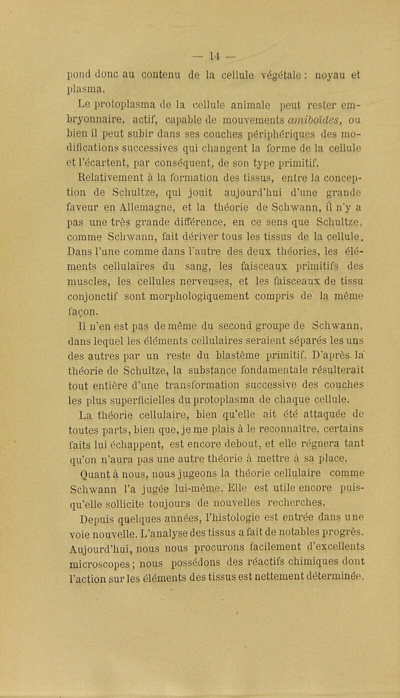 pond donc au contenu de la cellule végétale : noyau et plasma. Le protoplasma de la cellule animale peut rester em- bryonnaire, actif, capable de mouvements amihoïdes, ou bien il peut subir dans ses couches périphériques des mo- difications successives qui changent la forme de la cellule et l'écartent, par conséquent, de son type primitif. Relativement à la formation des tissus, entre la concep- tion de Schultze, qui jouit aujourd'hui d'une grande faveur en Allemagne, et la théorie de Schwann, il n'y a pas une très grande différence, en ce sens que Schultze, comme Schwann, fait dériver tous les tissus de la cellule. Dans l'une comme dans l'autre des deux théories, les élé- ments cellulaires du sang, les faisceaux primitifs des muscles, les cellules nerveuses, et les faisceaux de tissu conjonctif sont morphologiquement compris de la même façon. Il n'en est pas de même du second groupe de Schwann, dans lequel les éléments cellulaires seraient séparés les uns des autres par un reste du blastème primitif. D'après, la théorie de Schultze, la substance fondamentale résulterait tout entière d'une transformation successive des couches les plus superficielles du protoplasma de chaque cellule. La théorie cellulaire, bien qu'elle ait été attaquée de toutes parts, bien que, je me plais à le reconnaître, certains faits lui échappent, est encore debout, et elle régnera tant qu'on n'aura pas une autre théorie à mettre à sa place. Quant à nous, nous jugeons la théorie cellulaire comme Schwann l'a jugée lui-même. Elle est utile encore puis- qu'elle sollicite toujours de nouvelles recherches. Depuis quelques années, l'histologie est entrée dans une voie nouvelle. L'analyse des tissus a fait de notables progrès. Aujourd'hui, nous nous procurons facilement d'excellents microscopes ; nous possédons des réactifs chimiques dont l'action sur les éléments des tissus est nettement déterminée.