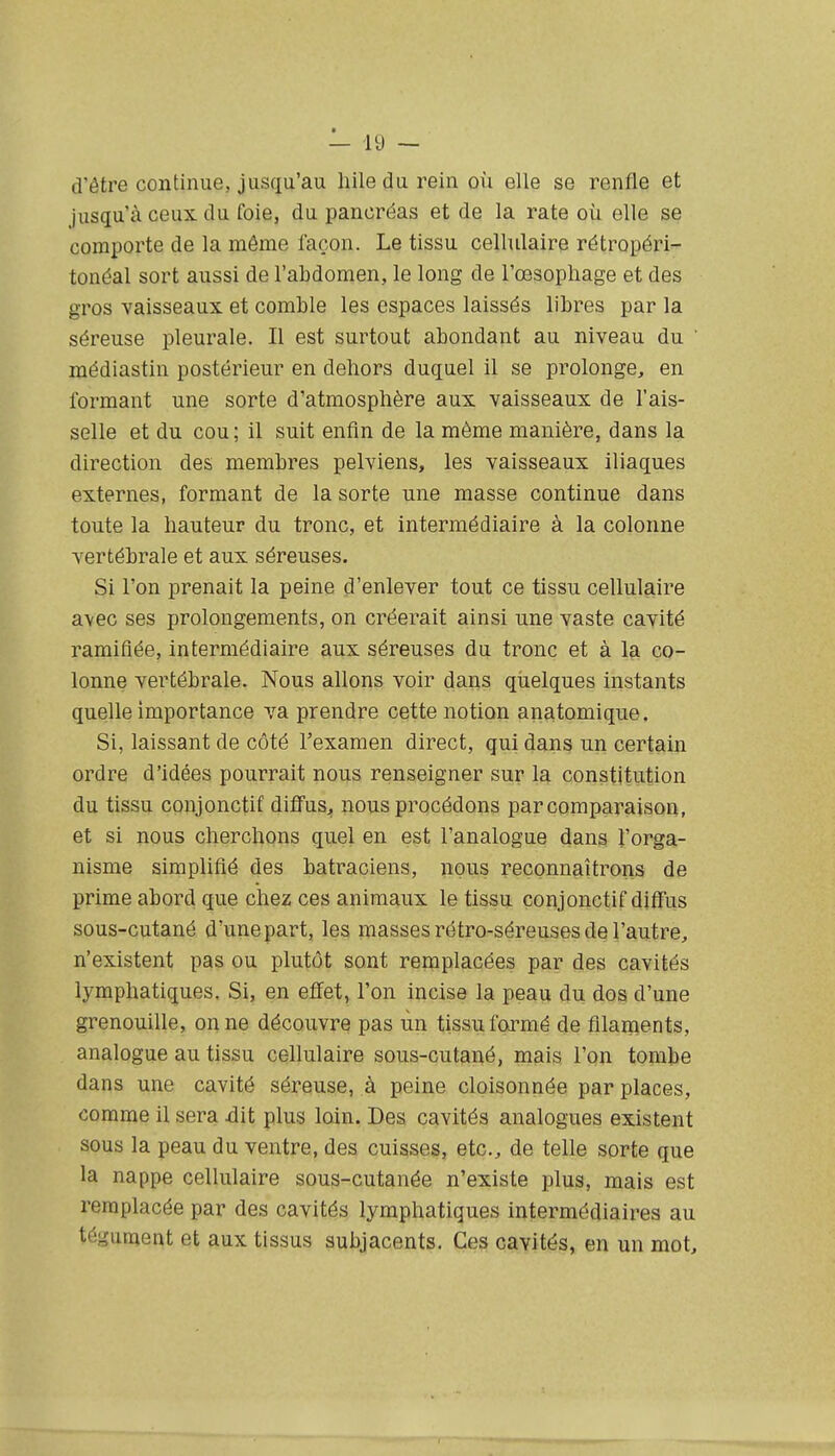 d'être continue, jusqu'au hiledurein où elle se renfle et jusqu'à ceux du foie, du pancréas et de la rate où elle se comporte de la même façon. Le tissu cellulaire rétropéri- tonéal sort aussi de l'abdomen, le long de l'œsophage et des gros vaisseaux et comble les espaces laissés libres par la séreuse pleurale. Il est surtout abondant au niveau du ' médiastin postérieur en dehors duquel il se prolonge, en formant une sorte d'atmosphère aux vaisseaux de l'ais- selle et du cou; il suit enfin de la même manière, dans la direction des membres pelviens, les vaisseaux iliaques externes, formant de la sorte une masse continue dans toute la hauteur du tronc, et intermédiaire à la colonne vertébrale et aux séreuses. Si l'on prenait la peine d'enlever tout ce tissu cellulaire a\ec ses prolongements, on créerait ainsi une vaste cavité ramifiée, intermédiaire aux séreuses du tronc et à la co- lonne vertébrale. Nous allons voir dans qiielques instants quelle importance va prendre cette notion anatomique. Si, laissant de côté l'examen direct, qui dans un certain ordre d'idées pourrait nous renseigner sur Iq. constitution du tissu conjonctif diffus, nous procédons par comparaison, et si nous cherchons quel en est l'analogue dans l'orga- nisme simplifié des batraciens, nous reconnaîtrons de prime abord que chez ces animaux le tissu conjonctif diâus sous-cutané d'une part, les masses rétro-séreuses de l'autre, n'existent pas ou plutôt sont remplacées par des cavités lymphatiques. Si, en efifet, l'on incise la peau du dos d'une grenouille, on ne découvre pas ùn tissu formé de filaments, analogue au tissu cellulaire sous-cutané, mais l'on tombe dans une cavité séreuse, à peine cloisonnée par places, comme il sera dit plus loin. Des cavités analogues existent sous la peau du ventre, des cuisses, etc., de telle sorte que la nappe cellulaire sous-cutanée n'existe plus, mais est remplacée par des cavités lymphatiques intermédiaires au tégument et aux tissus subjacents. Ces cavités, en un mot.