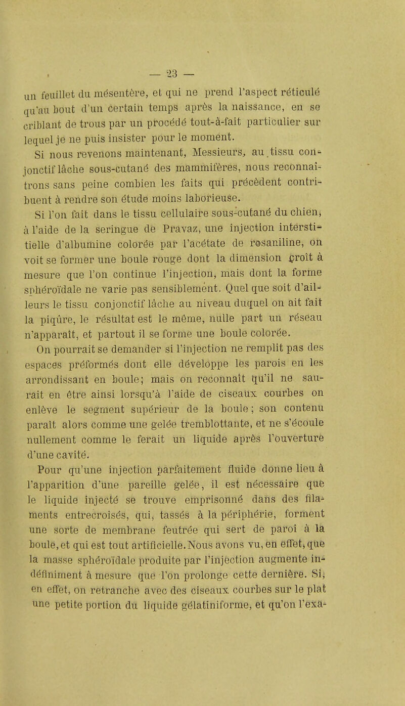un feuillet du mésentère, et qui ne prend l'aspect réticulé qu'au bout d'un certain temps après la naissance, en se criblant de trous par un procédé tout-à-fait particulier sur lequel je ne puis insister pour le moment. Si nous revenons maintenant, Messieurs, au.tissu con- jonctif lâche sous-cutané des mammifères, nous reconnaî- trons sans peine combien les faits qui précèdent contri- buent à rendre son étude moins laborieuse. Si l'on fait dans le tissu cellulaire sous-cutané du chien, à l'aide de la seringue de Pravaz, une injection intersti- tielle d'albumine colorée par l'acétate de rosaniline, on voit se former une boule rouge dont la dimension i?roît à mesure que l'on continue l'injection, mais dont la forme sphéroïdale ne varie pas sensiblement. Quel que soit d'ail^ leurs le tissu conjonctif lâche au niveau duquel on ait fait la piqûre, le résultat est le même, nulle part un réseau n'apparaît, et partout il se forme une boule colorée. On pourrait se demander si l'injection ne remplit pas des espaces préformés dont elle développe les parois en les arrondissant en boule; mais on reconnaît qu'il ne sau- rait en être ainsi lorsqu'à l'aide de ciseaux courbes on enlève le segment supérieur de la boule ; son contenu paraît alors comme une gelée tremblottante, et ne s'écoule nullement comme le ferait un liquide après l'ouverture d'une cavité. Pour qu'une injection parfaitement fluide donne lieu à l'apparition d'une pareille gelée, il est nécessaire que le liquide injecté se trouve emprisonné dans des fila- ments entrecroisés, qui, tassés à la périphérie, forment une sorte de membrane feutrée qui sert de paroi à là boule, et qui est tout artificielle. Nous avons vu, en effet» que la masse sphéroïdale produite par rinjèction augmente in* définiment à mesure que l'on prolonge cette dernière. Sii en effet, on retranche avec des ciseaux courbes sur le plat une petite portion du liquide gélatiniforme, et qu'on l'exa^