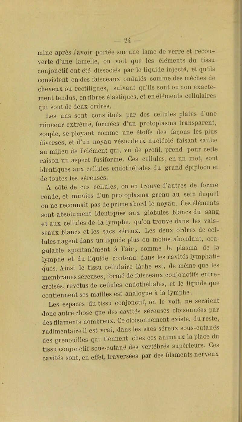 _ 9/1 _ mine après l'avoir portée sur une lame de verre et recou- verte d une lamelle, on voit que les éléments du tissu conjonctif ont été dissociés par le liquide injecté, et qu'ils consistent en des faisceaux ondulés comme des mèches de cheveux ou rectilignes, suivant qu'ils sont ou non exacte- ment tendus, en fibres élastiques, et en éléments cellulaires qui sont de deux ordres. Les uns sont constitués par des cellules places d'une minceur extrême, formées d'un protoplasma transparent, souple, se ployant comme une étoffe des façons les plus diverses, et d'un noyau vésiculeux nucléolé faisant saillie au milieu de l'élément qui, vu de profil, prend pour cette raison un aspect fusiforrae. Ces cellules, en un mot, sont identiques aux cellules endothéliales du grand épiploon et de toutes les séreuses. A côté de ces cellules, on en trouve d'autres de forme ronde, et munies d'un protoplasma grenu au sein duquel on ne reconnaît pas de prime abord le noyau. Ces éléments sont absolument identiques aux globules blancs du sang et aux cellules de la lymphe, qu'on trouve dans les vais- seaux blancs et les sacs séreux. Les deux ordres de cel- lules nagent dans un liquide plus ou moins abondant, coa- gulable spontanément à l'air, comme le plasma de la lymphe et du liquide contenu dans les cavités lymphati- ques. Ainsi le tissu cellulaire lâche est, de même que les membranes séreuses, formé de faisceaux conjonctifs entre- croisés, revêtus de cellules endothéliales, et le liquide que contiennent ses mailles est analogue à la lymphe. Les espaces du tissu conjonctif, on le voit, ne seraient donc autrp chose que des cavités séreuses cloisonnées par des filaments nombreux. Ce cloisonnement existe, du reste, rudimentaireil est vrai, dans les sacs séreux sous-cutanés des grenouilles qui tiennent chez ces animaux la place du tissu conjonctif sous-cutané des vertébrés supérieurs. Ces cavités sont, en effet, traversées par des filaments nerveux