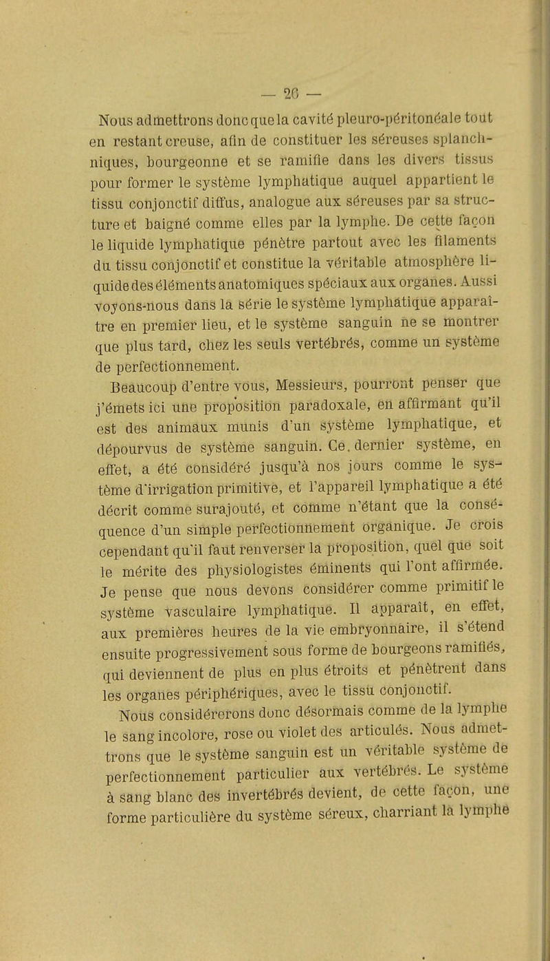 Nous admettrons donc que la cavité pleuro-péritonéale tout en restant creuse, afin de constituer les séreuses splancli- niques, bourgeonne et se ramifie dans les divers tissus pour former le système lymphatique auquel appartient le tissu conjonctif diffus, analogue aux séreuses par sa struc- ture et baigné comme elles par la lymphe. De cette façon le liquide lymphatique pénètre partout avec les filaments du tissu conjonctif et constitue la véritable atmosphère li- quide des éléments anatomiques spéciaux aux organes. Aussi voyons-nous dans la série le système lymphatique apparaî- tre en premier lieu, et le système sanguin ne se montrer que plus tard, chez les seuls vertébrés, comme un système de perfectionnement. Beaucoup d'entre vous. Messieurs, pourront penser que j'émets ici une proposition paradoxale, en affirmant qu'il est des animaux munis d'un système lymphatique, et dépourvus de système sanguin. Ce. dernier système, en effet, a été considéré jusqu'à nos jours comme le sys- tème d'irrigation primitive, et l'appareil lymphatique a été décrit comme surajouté, et comme n'étant que la consé- quence d'un simple perfectionnement organique. Je crois cependant qu'il faut renverser la proposition, quel que soit le mérite des physiologistes éminents qui l'ont affirmée. Je pense que nous devons considérer comme primitif le système vasculaire lymphatique. Il apparaît, en effet, aux premières heures de la vie embryonnaire, il s'étend ensuite progressivement sous forme de bourgeons ramifiés, qui deviennent de plus en plus étroits et pénètrent dans les organes périphériques, avec le tissti conjonctif. Nous considérerons donc désormais comme de la lymphe le sang incolore, rose ou violet des articulés. Nous admet- trons que le système sanguin est un véritable système de perfectionnement particulier aux vertébrés. Le système à sang blanc des invertébrés devient, de cette façon, une forme particulière du système séreux, charriant la lymphe