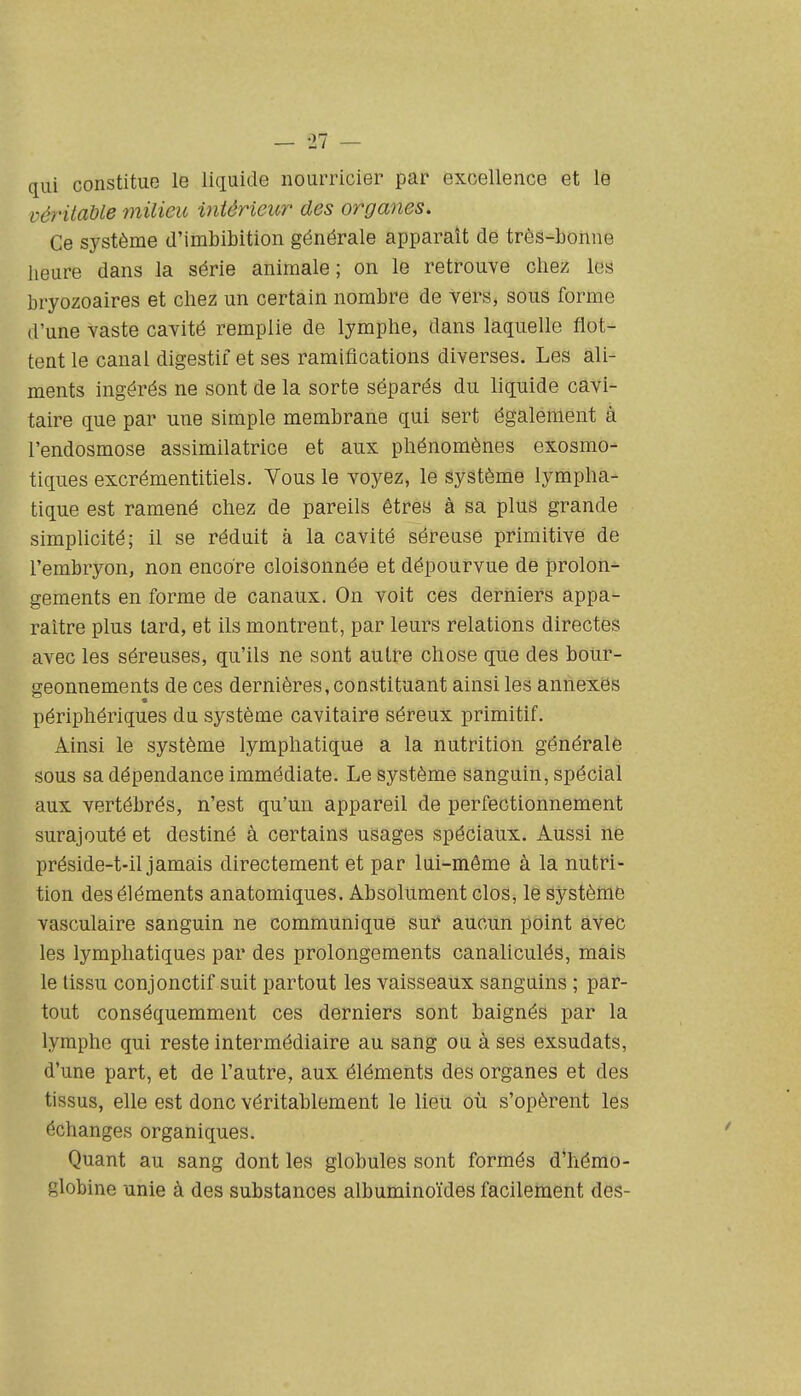 qui constitue le liquide nourricier par excellence et le vér'itaUe milieu intérieur des organes. Ce système d'imbibition générale apparaît de très-bonne lieure dans la série animale ; on le retrouve chez les bryozoaires et chez un certain nombre de vers, sous forme (l'une vaste cavité remplie de lymphe, dans laquelle flot- tent le canal digestif et ses ramifications diverses. Les ali- ments ingérés ne sont de la sorte séparés du liquide cavi- taire que par une simple membrane qui sert également à l'endosmose assimilatrice et aux phénomènes exosmo- tiques excrémentitiels. Vous le voyez, le système lympha- tique est ramené chez de pareils êtres à sa plus grande simplicité; il se réduit à la cavité séreuse primitive de l'embryon, non encore cloisonnée et dépourvue de prolon- gements en forme de canaux. On voit ces derniers appa- raître plus lard, et ils montrent, par leurs relations directes avec les séreuses, qu'ils ne sont autre chose que des bour- geonnements de ces dernières, constituant ainsi les annexes périphériques du système cavitaire séreux primitif. Ainsi le système lymphatique a la nutrition générale sous sa dépendance immédiate. Le système sanguin, spécial aux vertébrés, n'est qu'un appareil de perfectionnement surajouté et destiné à certains usages spéciaux. Aussi ne préside-t-il jamais directement et par lui-même à la nutri- tion des éléments anatomiques. Absolument clos, le système vasculaire sanguin ne communique sur aucun point avec les lymphatiques par des prolongements canaliculés, mais le tissu conjonctif suit partout les vaisseaux sanguins ; par- tout conséquemment ces derniers sont baignés par la lymphe qui reste intermédiaire au sang ou à ses exsudais, d'une part, et de l'autre, aux éléments des organes et des tissus, elle est donc véritablement le lieu où s'opèrent les échanges organiques. Quant au sang dont les globules sont formés d'hémo- globine unie à des substances albuminoïdes facilement des-