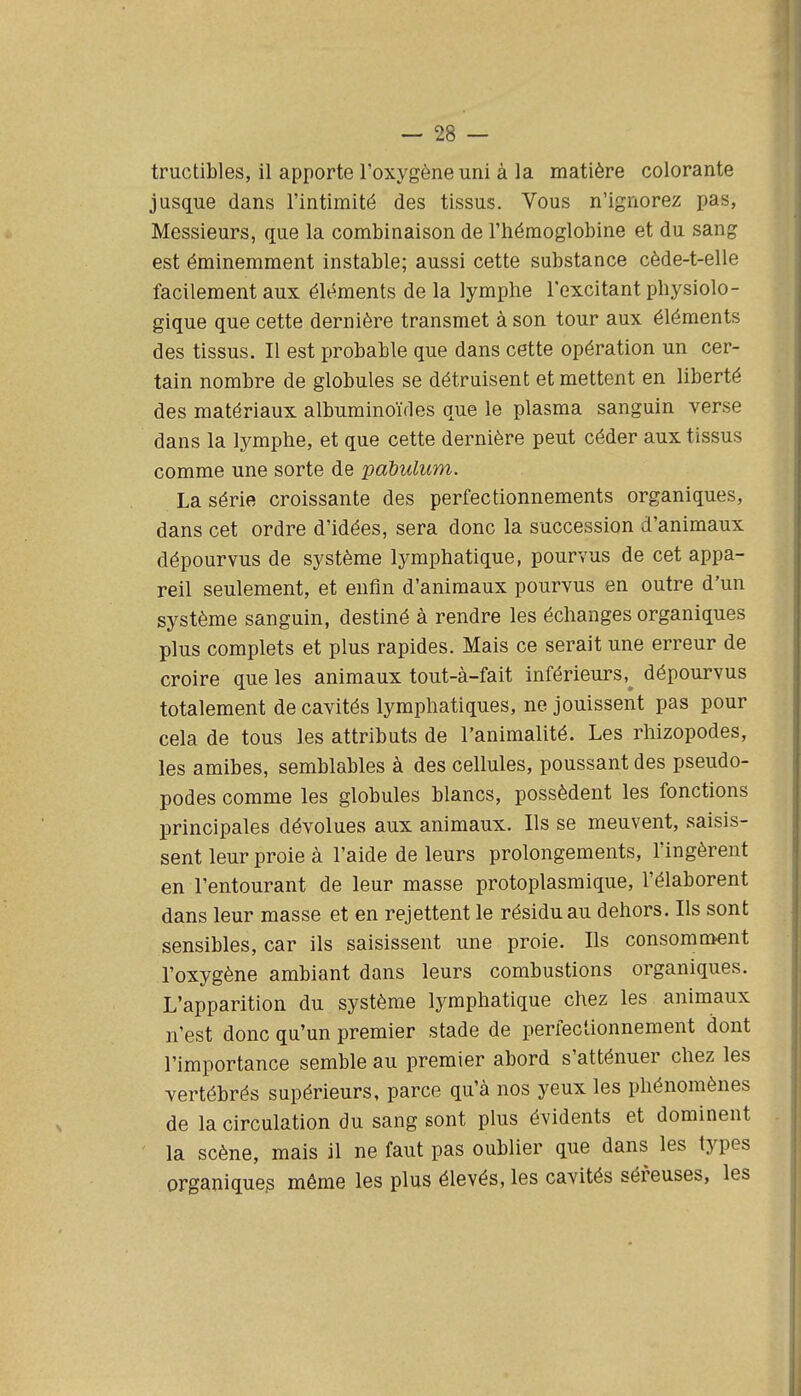 tructibles, il apporte l'oxygène uni à la matière colorante jusque dans l'intimité des tissus. Vous n'ignorez pas, Messieurs, que la combinaison de l'hémoglobine et du sang est éminemment instable; aussi cette substance cède-t-elle facilement aux éléments de la lymphe l'excitant physiolo- gique que cette dernière transmet à son tour aux éléments des tissus. Il est probable que dans cette opération un cer- tain nombre de globules se détruisent et mettent en liberté des matériaux albuminoiVles que le plasma sanguin verse dans la lymphe, et que cette dernière peut céder aux tissus comme une sorte de pabulum. La série croissante des perfectionnements organiques, dans cet ordre d'idées, sera donc la succession d'animaux dépourvus de système lymphatique, pourvus de cet appa- reil seulement, et enfin d'animaux pourvus en outre d'un système sanguin, destiné à rendre les échanges organiques plus complets et plus rapides. Mais ce serait une erreur de croire que les animaux tout-à-fait inférieurs,^ dépourvus totalement de cavités lymphatiques, ne jouissent pas pour cela de tous les attributs de l'animalité. Les rhizopodes, les amibes, semblables à des cellules, poussant des pseudo- podes comme les globules blancs, possèdent les fonctions principales dévolues aux animaux. Ils se meuvent, saisis- sent leur proie à l'aide de leurs prolongements, l'ingèrent en l'entourant de leur masse protoplasmique, l'élaborent dans leur masse et en rejettent le résidu au dehors. Ils sont sensibles, car ils saisissent une proie. Ils consoma>ent l'oxygène ambiant dans leurs combustions organiques. L'apparition du système lymphatique chez les animaux n'est donc qu'un premier stade de perfectionnement dont l'importance semble au premier abord s'atténuer chez les vertébrés supérieurs, parce qu'à nos yeux les phénomènes de la circulation du sang sont plus évidents et dominent la scène, mais il ne faut pas oublier que dans les types organique^ même les plus élevés, les cavités séreuses, les