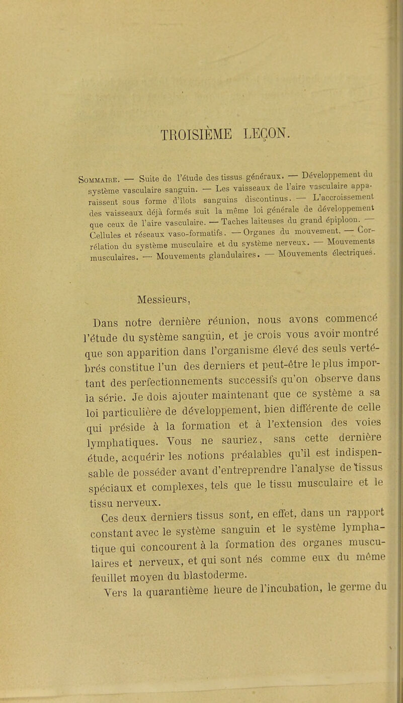 TROISIÈME LEÇON. Sommaire. — Suite de l'étude des tissus généraux. — Développement du système vasculaire sanguin. - Les vaisseaux de l'aire vasculaire appa- raissent sous forme d'îlots sanguins discontinus. — L'accroissement des vaisseaux déjà formés suit la même loi générale de développement que ceux de l'aire vasculaire. — Taches laiteuses du grand épiploon^ — Cellules et réseaux vaso-formatifs. —Organes du mouvement. — Cor- rélation du système musculaire et du système nerveux. — Mouvements musculaires. — Mouvements glandulaires. — Mouvements électriques. Messieurs, Dans notre dernière réunion, nous avons commencé l'étude du système sanguin, et je crois vous avoir montré que son apparition dans l'organisme élevé des seuls verté- brés constitue l'un des derniers et peut-être le plus impor- tant des perfectionnements successifs qu'on observe dans la série. Je dois ajouter maintenant que ce système a sa loi particulière de développement, bien différente de celle qui préside à la formation et à l'extension des voies lympliatiques. Vous ne sauriez, sans cette dernière étude, acquérir les notions préalables qu'il est indispen- sable de posséder avant d'entreprendre l'analyse de tissus spéciaux et complexes, tels que le tissu musculaire et le tissu nerveux. Ces deux derniers tissus sont, en effet, dans un rapport constant avec le système sanguin et le système lympha- tique qui concourent à la formation des organes muscu- laires et nerveux, et qui sont nés comme eux du même feuillet moyen du blastoderme. Vers la quarantième heure de l'incubation, le germe du
