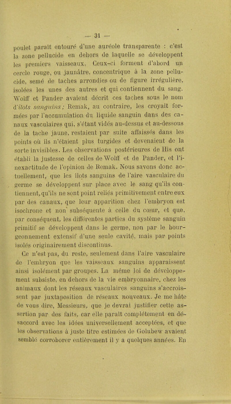 poulet paraît entouré d'une auréole transparente : c'est la zone pellucide en deliors de laquelle se développent les premiers vaisseaux. Ceux-ci forment d'abord un cercle rouge, ou jaunâtre, concentrique à la zone pellu- cide, semé de taches arrondies ou de figure irrégulière, isolées les unes des autres et qui contiennent du sang. Wolff et Pander avaient décrit ces taches sous le nom à'ilois sanguins; Remak, au contraire, les croyait for- mées par l'accumulation du liquide sanguin dans des ca- naux vascnlaires qui, s'étant vidés au-dessus et au-dessous de la tache jaune, restaient par suite affaissés dans les points où ils n'étaient plus turgides et devenaient de la sorte invisibles. Les observations postérieures de His ont établi la justesse de celles de Wolff et de Pander, et l'i- nexactitude de l'opinion de Remak. Nous savons donc ac- tuellement, que les îlots sanguins de l'aire vasculaire du germe se développent sur place avec le sang qu'ils con- tiennent, qu'ils ne sont point reliés primitivement entre eux par des canaux, que leur apparition chez l'embryon est isochrone et non' subséquente à celle du cœur, et que, par conséquent;, les différentes parties du système sanguin primitif se développent dans le germe, non par le bour- geonnement extensif d'une seule cavité, mais par points isolés originairement discontinus. Ce n'est pas, du reste, seulement dans l'aire vasculaire de l'embrj^on que les vaisseaux sanguins apparaissent ainsi isolément par groupes. La même loi de développer- ment subsiste, en dehors de la vie embryonnaire, chez les animaux dont les réseaux vasculaires sanguins s'accrois- sent par juxtaposition de réseaux nouveaux. Je me hâte de vous dire, Messieurs, que je devrai justifier cette as- sertion par des faits, car elle paraît complètement en dé- saccord avec les idées universellement acceptées, et que les observations ajuste titre estimées de Golubew avaient semblé corroborer entièrement il y a quelques années. En