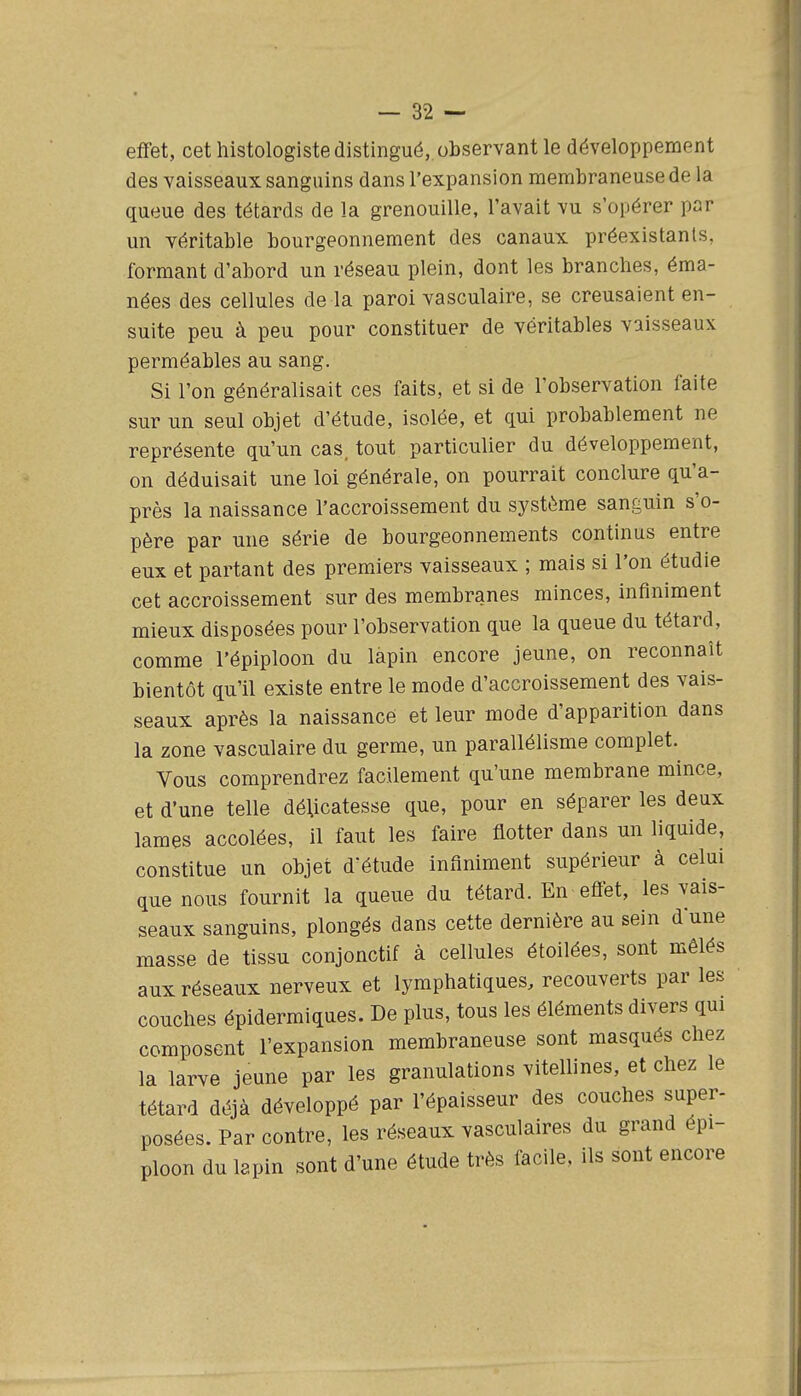 effet, cet histologiste distingué, observant le développement des vaisseaux sanguins dans l'expansion membraneuse de la queue des têtards de la grenouille, l'avait vu s'opérer par un véritable bourgeonnement des canaux préexistants, formant d'abord un réseau plein, dont les branches, éma- nées des cellules de la paroi vasculaire, se creusaient en- suite peu à peu pour constituer de véritables vaisseaux perméables au sang. Si l'on généralisait ces faits, et si de l'observation faite sur un seul objet d'étude, isolée, et qui probablement ne représente qu'un cas. tout particulier du développement, on déduisait une loi générale, on pourrait conclure qu'a- près la naissance l'accroissement du système sanguin s'o- père par une série de bourgeonnements continus entre eux et partant des premiers vaisseaux ; mais si l'on étudie cet accroissement sur des membranes minces, infiniment mieux disposées pour l'observation que la queue du têtard, comme l'épiploon du lapin encore jeune, on reconnaît bientôt qu'il existe entre le mode d'accroissement des vais- seaux après la naissance et leur mode d'apparition dans la zone vasculaire du germe, un parallélisme complet. Vous comprendrez facilement qu'une membrane mince, et d'une telle délicatesse que, pour en séparer les deux lames accolées, il faut les faire flotter dans un liquide, constitue un objet d'étude infiniment supérieur à celui que nous fournit la queue du têtard. En effet, les vais- seaux sanguins, plongés dans cette dernière au sein dune masse de tissu conjonctif à cellules étoilées, sont mêlés aux réseaux nerveux et lymphatiques, recouverts par les couches épidermiques. De plus, tous les éléments divers qui composent l'expansion membraneuse sont masqués chez la larve jeune par les granulations vitellines, et chez le têtard déjà développé par l'épaisseur des couches super- posées. Par contre, les réseaux vasculaires du grand épi- ploon du lapin sont d'une étude très facile, ils sont encore