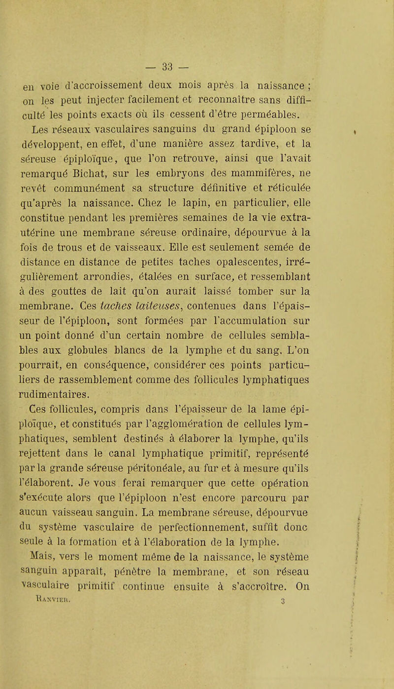 en voie d'accroissement deux mois après la naissance ; on les peut injecter facilement et reconnaître sans diffi- culté les points exacts où ils cessent d'être perméables. Les réseaux vasculaires sanguins du grand épiploon se développent, en effet, d'une manière assez tardive, et la séreuse épiploïque, que l'on retrouve, ainsi que l'avait remarqué Bichat, sur les embryons des mammifères, ne revêt communément sa structure définitive et réticulée qu'après la naissance. Chez le lapin, en particulier, elle constitue pendant les premières semaines de la vie extra- utérine une membrane séreuse ordinaire, dépourvue à la fois de trous et de vaisseaux. Elle est seulement semée de distance en distance de petites taches opalescentes, irré- gulièrement arrondies, étalées en surface, et ressemblant à des gouttes de lait qu'on aurait laissé tomber sur la membrane. Ces taches laiteuses, contenues dans l'épais- seur de l'épiploon, sont formées par l'accumulation sur un point donné d'un certain nombre de cellules sembla- bles aux globules blancs de la lymphe et du sang. L'on pourrait, en conséquence, considérer ces points particu- liers de rassemblement comme des follicules lymphatiques rudimentaires. Ces follicules, compris dans l'épaisseur de la lame épi- ploïque, et constitués par l'agglomération de cellules lym- phatiques, semblent destinés à élaborer la lymphe, qu'ils rejettent dans le canal lymphatique primitif, représenté par la grande séreuse péritonéale, au fur et à mesure qu'ils l'élaborent. Je vous ferai remarquer que cette opération s'exécute alors que l'épiploon n'est encore parcouru par aucun vaisseau sanguin. La membrane séreuse, dépourvue du système vasculaire de perfectionnement, suffit donc seule à la formation et à l'élaboration de la lymphe. Mais, vers le moment même de la naissance, le système sanguin apparaît, pénètre la membrane, et son réseau vasculaire primitif continue ensuite à s'accroître. On Banvieu. 3