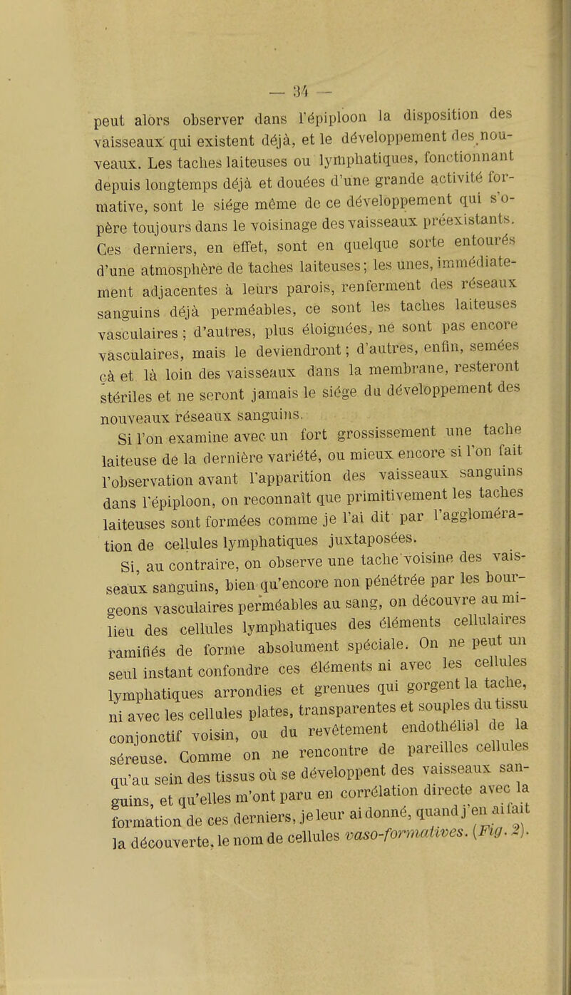 peut alors observer dans l'épiploon la disposition des vaisseaux qui existent déjà, et le développement des.nou- veaux. Les taches laiteuses ou lymphatiques, fonctionnant depuis longtemps déjà et douées d'une grande activité for- mative, sont le siège même de ce développement qui s'o- père toujours dans le voisinage des vaisseaux préexistants. Ces derniers, en effet, sont en quelque sorte entourés d'une atmosphère de taches laiteuses; les unes, immédiate- ment adjacentes à leurs parois, renferment des réseaux sanguins déjà perméables, ce sont les taches laiteuses vasculaires ; d'autres, plus éloignées, ne sont pas encore vasculaires, mais le deviendront ; d'autres, enfin, semées çà et là loin des vaisseaux dans la membrane, resteront stériles et ne seront jamais le siège da développement des nouveaux réseaux sanguins. Si l'on examine avec un fort grossissement une tache laiteuse de la dernière variété, ou mieux encore si l'on fait l'observation avant l'apparition des vaisseaux sanguins dans l'épiploon, on reconnaît que primitivement les taches laiteuses sont formées comme je l'ai dit par l'aggloméra- tion de cellules lymphatiques juxtaposées. Si au contraire, on observe une tache voisine des vais- seaux sanguins, bien qu'encore non pénétrée par les bour- geons vasculaires perméables au sang, on découvre au mi- lieu des cellules lymphatiques des éléments cellulaires ramifiés de forme absolument spéciale. On ne peut un seul instant confondre ces éléments ni avec les cellules lymphatiques arrondies et grenues qui gorgent la tache, ni avec les cellnles plates, transparentes et souples du tissu conjonctif voisin, ou du revêtement endothéhal de la séreuse. Comme on ne rencontre de pareilles cellules qu'au sein des tissus où se développent des vaisseaux san- guins, et qu'elles m'ont para en corrélation directe avec la formation de ces derniers, jeleur ai donné, q-^ndj en aifa t la découverte, le nom de cellules vaso-formaUves. [Fig. 2).