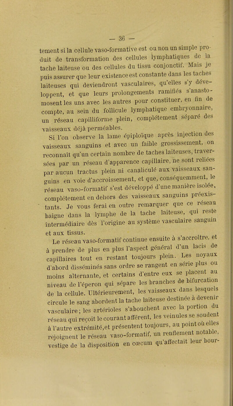 tement si la celluïe vaso-formative est oa non un simple pro - duit de transformation des cellules lymphatiques de la tache laiteuse ou des cellules du tissu conjonctif. Mais je puis assurer que leur existence est constante dans les taches laiteuses qui deviendront vasculaires, qu'elles s'y déve- loppent, et que leurs prolongements ramifiés s'anasto- mosent les uns avec les autres pour constituer, en fin de compte, au sein du follicule lymphatique embryonnaire, un réseau capilliforme plein, complètement séparé des vaisseaux déjà perméables. Si l'on observe la lame épiploïque après injection des vaisseaux sanguins et avec un faible grossissement, on reconnaît qu'un certain nombre de taches laiteuses, traver- sées par nn réseau d'apparence capillaire, ne sont rehées par aucun tractus plein ni canaliculé aux vaisseaux san- c^uins en voie d'accroissement, et que, conséquemment, le réseau vaso-formatif s'est développé d'une manière isolée, complètement en dehors des vaisseaux sanguins préexis- ^ tants Je vous ferai en outre remarquer que ce réseau baigne dans la lymphe de la tache laiteuse, qui reste intermédiaire dès l'origine au système vasculaire sanguin et aux tissus. Le réseau vaso-formatif continue ensuite à s'accroître, et à prendre de plus en plus l'aspect général d'un lacis de capillaires tout en restant toujours plein. Les noyaux d'abord disséminés sans ordre se rangent en série plus ou moins alternante, et certains d'entre eux se placent au niveau de l'éperon qui sépare les branches de bifurcation de la cellule. Ultérieurement, les vaisseaux dans lesquels circule le sang abordent la tache laiteuse destinée à devenir vasculaire; les artérioles s'abouchent avec la portion du réseau qui reçoit le courant afférent, les veinules se soudent à l'autre extrémité,et présentent toujours, au point ou elles rejoignent le réseau vaso-formatif, un renflement notable, vestige de la disposition en cœcum qu'affectait leur bour-