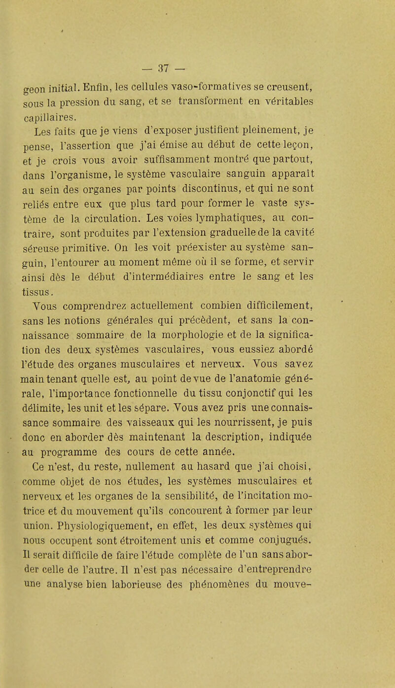 I — 37 — geon initial. Enfin, les cellules vaso-formatives se creusent, sous la pression du sang, et se transforment en véritables capillaires. Les faits que je viens d'exposer justifient pleinement, je pense, l'assertion que j'ai émise au début de cette leçon, et je crois vous avoir suffisamment montré que partout, dans l'organisme, le système vasculaire sanguin apparaît au sein des organes par points discontinus, et qui ne sont reliés entre eux que plus tard pour former le vaste sys- tème de la circulation. Les voies lymphatiques, au con- traire, sont produites par l'extension graduelle de la cavité séreuse primitive. On les voit préexister au système san- guin, l'entourer au moment même où il se forme, et servir ainsi dès le début d'intermédiaires entre le sang et les tissus. Vous comprendrez actuellement combien difficilement, sans les notions générales qui précèdent, et sans la con- naissance sommaire de la morphologie et de la significa- tion des deux systèmes vasculaires, vous eussiez abordé l'étude des organes musculaires et nerveux. Vous savez maintenant quelle est, au point de vue de l'anatomie géné- rale, l'importa ace fonctionnelle du tissu conjonctif qui les délimite, les unit et les sépare. Vous avez pris une connais- sance sommaire des vaisseaux qui les nourrissent, je puis donc en aborder dès maintenant la description, indiquée au programme des cours de cette année. Ce n'est, du reste, nullement au hasard que j'ai choisi, comme objet de nos études, les systèmes musculaires et nerveux et les organes de la sensibilité, de l'incitation mo- trice et du mouvement qu'ils concourent à former par leur union. Physiologiquement, en effet, les deux systèmes qui nous occupent sont étroitement unis et comme conjugués. Il serait difficile de faire l'étude complète de l'un sans abor- der celle de l'autre. Il n'est pas nécessaire d'entreprendre une analyse bien laborieuse des phénomènes du mouve-