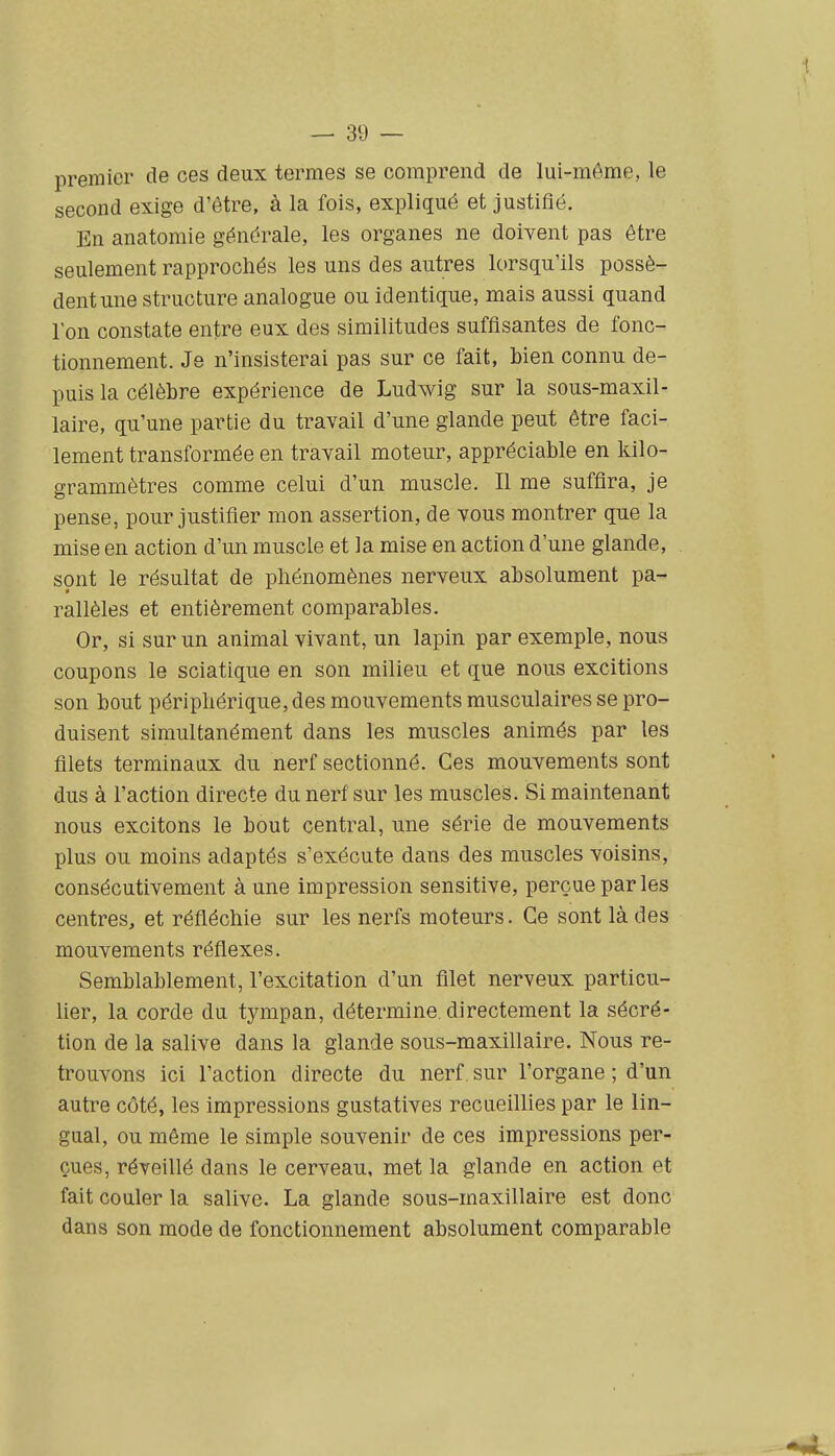 premier de ces deux termes se comprend de lui-môme, le second exige d'être, à la fois, expliqué et justifié. En anatomie générale, les organes ne doivent pas être seulement rapprochés les uns des autres lorsqu'ils possè- dent une structure analogue ou identique, mais aussi quand l'on constate entre eux des similitudes suffisantes de fonc- tionnement. Je n'insisterai pas sur ce fait, bien connu de- puis la célèbre expérience de Ludwig sur la sous-maxil- laire, qu'une partie du travail d'une glande peut être faci- lement transformée en travail moteur, appréciable en kilo- grammètres comme celui d'un muscle. Il me suffira, je pense, pour justifier mon assertion, de vous montrer que la mise en action d'un muscle et la mise en action d'une glande, sont le résultat de phénomènes nerveux absolument pa- rallèles et entièrement comparables. Or, si sur un animal vivant, un lapin par exemple, nous coupons le sciatique en son milieu et que nous excitions son bout périphérique, des mouvements musculaires se pro- duisent simultanément dans les muscles animés par les filets terminaux du nerf sectionné. Ces mouvements sont dus à l'action directe du nerf sur les muscles. Si maintenant nous excitons le bout central, une série de mouvements plus ou moins adaptés s'exécute dans des muscles voisins, consécutivement à une impression sensitive, perçue par les centres, et réfléchie sur les nerfs moteurs. Ce sont là des mouvements réflexes. Semblablement, l'excitation d'un filet nerveux particu- lier, la corde du tympan, détermine, directement la sécré- tion de la salive dans la glande sous-maxillaire. Nous re- trouvons ici l'action directe du nerf sur l'organe ; d'un autre côté, les impressions gustatives recueillies par le lin- gual, ou même le simple souvenir de ces impressions per- çues, réveillé dans le cerveau, met la glande en action et fait couler la salive. La glande sous-maxillaire est donc dans son mode de fonctionnement absolument comparable