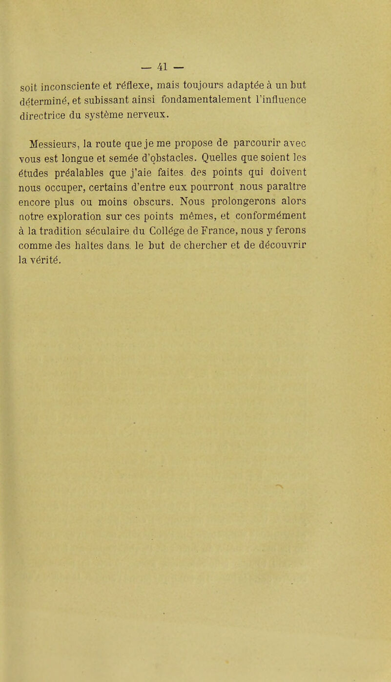 soit inconsciente et réflexe, mais toujours adaptée à un but déterminé, et subissant ainsi fondamentalement l'influence directrice du système nerveux. Messieurs, la route que je me propose de parcourir avec vous est longue et semée d'obstacles. Quelles que soient les études préalables que j'aie faites des points qui doivent nous occuper, certains d'entre eux pourront nous paraître encore plus ou moins obscurs. Nous prolongerons alors notre exploration sur ces points mêmes, et conformément à la tradition séculaire du Collège de France, nous y ferons comme des haltes dans, le but de chercher et de découvrir la vérité.