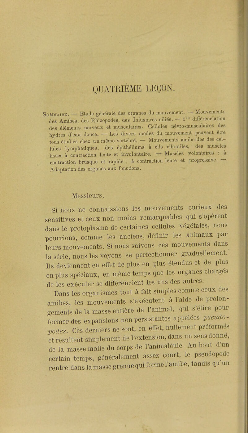 QUATRIÈME LEÇON. Sommaire. — Etude générale des organes du mouvement. — Mouvements des Amibes, des Rhizopodes, des Infusoires ciliés. — l''<^ différenciation des éléments nerveux et musculaires. Cellules névro-musculaires des hydres d eau douce. — Les divers modes du mouvement peuvent être tous étudiés chez un même vertébré. — Mouvements amiboïdes des cel- lules lymphatiques, des épithéliums à cils vibratiles, des muscles lisses à contraction lente et involontaire. — Muscles volontaires : à contraction brusque et rapide ; à contraction lente et progressive. — Adaptation des organes aux fonctions. Messieurs, Si nous ne connaissions les mouvements curieux des sensitives et ceux non moins remarquables qui s'opèrent dans le protoplasma de certaines cellules végétales, nous pourrions, comme les anciens, définir les animaux par leurs mouvements. Si nous suivons ces mouvements dans la série, nous les voyons se perfectionner graduellement. Ils deviennent en effet de plus en plus étendus et de plus en plus spéciaux, en même temps que les organes chargés de les exécuter se différencient les uns des autres. Dans les organismes tout à fait simples comme ceux des amibes, les mouvements s'exécutent à l'aide de prolon- gements de la masse entière de l'animal, qui s'étire pour former des expansions non persistantes appelées pseudo- podes. Ces derniers ne sont, en effet, nullement préformés et résultent simplement de l'extension, dans un sens donné, de la masse molle du corps de l'animalcule. Au bout d'un certain temps, généralement assez court, le pseudopode rentre dans la masse grenue qui forme l'amibe, tandis qu un