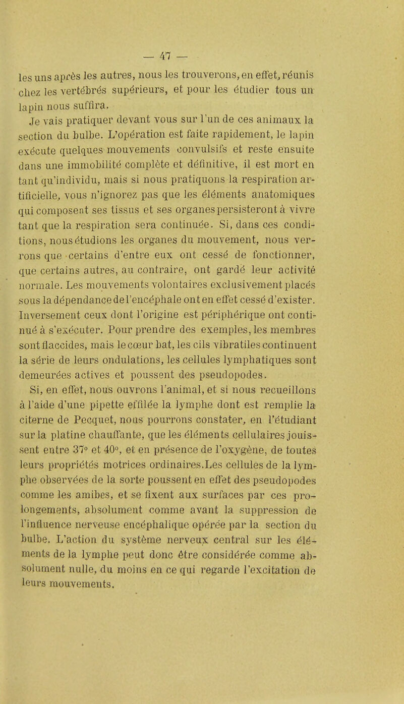 les uns après les autres, nous les trouverons, en eïfet, réunis chez les vertébrés supérieurs, et pour les étudier tous un lapin nous suffira. Je vais pratiquer devant vous sur l'un de ces animaux la section du bulbe. L'opération est faite rapidement, le lapin exécute quelques mouvements convulsifs et reste ensuite dans une immobilité complète et définitive, 11 est mort en tant qu'individu, mais si nous pratiquons la respiration ar- tificielle, vous n'ignorez pas que les éléments anatomiques qui composent ses tissus et ses organes persisteront à vivre tant que la respiration sera continuée. Si, dans ces condi- tions, nous étudions les organes du mouvement, nous ver- rons que certains d'entre eux ont cessé de fonctionner, que certains autres, au contraire, ont gardé leur activité normale. Les mouvements volontaires exclusivement placés sous la dépendance de l'encéphale ont en effet cessé d'exister. Inversement ceux dont l'origine est périphérique ont conti- nué à s'exécuter. Pour prendre des exemples, les membres sontflaccides, mais le cœur bat, les cils vibratiles continuent la série de leurs ondulations, les cellules lymphatiques sont demeurées actives et poussent des pseudopodes. Si, en effet, nous ouvrons l'animal, et si nous recueillons à l'aide d'une pipette effilée la lymphe dont est remplie la citerne de Pecquet, noas pourrons constater, en l'étudiant sur la platine chauffante, que les éléments cellulaires jouis- sent entre 31° et 40°, et en présence de l'oxygène, de toutes leurs propriétés motrices ordinaires.Les cellules de la lym- phe observées de la sorte poussent en effet des pseudopodes comme les amibes, et se fixent aux surfaces par ces pro- longements, absolument comme avant la suppression de l'influence nerveuse encéphalique opérée par la section du bulbe. L'action du système nerveux central sur les élé- ments de la lymphe peut donc être considérée comme ab- solument nulle, du moins en ce qui regarde l'excitation de leurs mouvements.