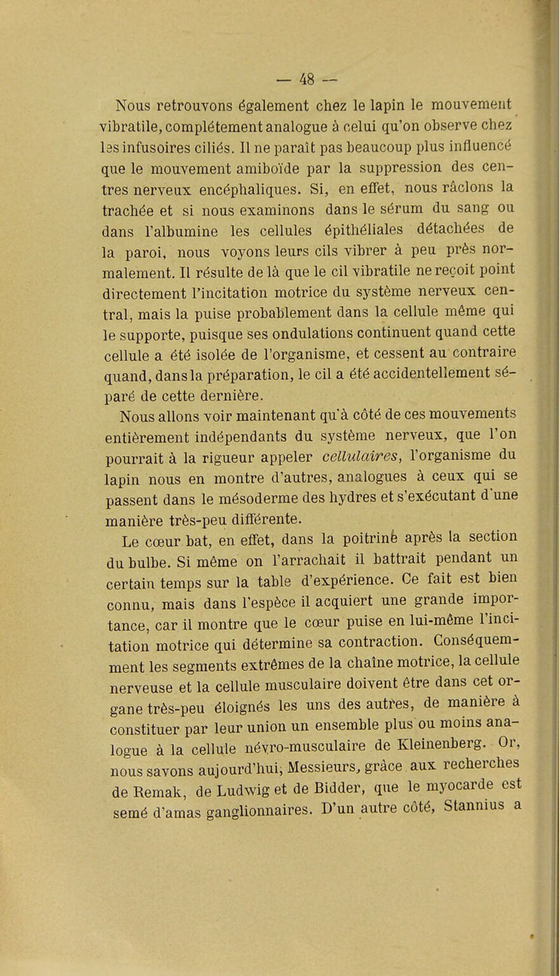 Nous retrouvons également chez le lapin le mouvement vibratile, complètement analogue à celui qu'on observe chez las infusoires ciliés. Il ne paraît pas beaucoup plus influencé que le mouvement amiboïde par la suppression des cen- tres nerveux encéphaliques. Si, en effet, nous râclons la trachée et si nous examinons dans le sérum du sang ou dans l'albumine les cellules épithéliales détachées de la paroi, nous voyons leurs cils vibrer à peu près nor- malement. Il résulte de là que le cil vibratile ne reçoit point directement l'incitation motrice du système nerveux cen- tral, mais la puise probablement dans la cellule même qui le supporte, puisque ses ondulations continuent quand cette cellule a été isolée de l'organisme, et cessent au contraire quand, dans la préparation, le cil a été accidentellement sé- paré de cette dernière. Nous allons voir maintenant qu'à côté de ces mouvements entièrement indépendants du système nerveux, que l'on pourrait à la rigueur appeler cellulaires, l'organisme du lapin nous en montre d'autres, analogues à ceux qui se passent dans le mésoderme des hydres et s'exécutant d'une manière très-peu différente. Le cœur bat, en effet, dans la poitrinè après la section du bulbe. Si même on l'arrachait il battrait pendant un certain temps sur la table d'expérience. Ce fait est bien connu, mais dans l'espèce il acquiert une grande impor- tance, car il montre que le cœur puise en lui-même l'inci- tation motrice qui détermine sa contraction. Gonséquem- ment les segments extrêmes de la chaîne motrice, la cellule nerveuse et la cellule musculaire doivent être dans cet or- gane très-peu éloignés les uns des autfes, de manière à constituer par leur union un ensemble plus ou moins ana- logue à la cellule névro-musculaire de Kleinenberg. Or, nous savons aujourd'hui, Messieurs, grâce aux recherches deRemak, de Ludwig et de Bidder, que le myocarde est semé d'amas ganglionnaires. D'un autre côté, Stannius a