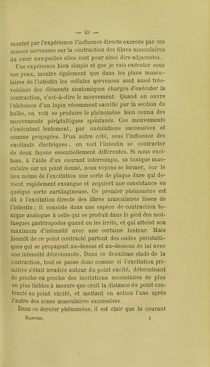 montré par l'expérience l'influence directe exercée par ces masses nerveuses sur la contraction des fibres musculaires du cœur auxquelles elles sont pour ainsi dire adjacentes. Une expérience bien simple et que je vais exécuter sous vos yeux, montre également que dans les plans muscu- laires de l'intestin les cellules Qerveuses sont aussi très- voisines des éléments ànatomiques chargés d'exécuter la contraction, c'est-à-dire le mouvement. Quand on ouvre l'abdomen d'un lapin récemment sacrifié par la section du bulbe, on voit se produire le phénomène bien connu des mouvements périgtaltiques spontanés. Ces mouvements s'exécutent lentement, par ondulations successives et comme propagées. D'un autre côté, sous l'influence des excitants électriques , on voit l'intestin se contracter de deux façons essentiellement différentes. Si nous exci- tons, à l'aide d'un courant interrompu, sa tunique mus- culaire sur un point donné, nous voyons se former, sur le lieu même de l'excitation une sorte de plaque dure qui de- vient rapidement exsangue et acquiert une consistance en quelque sorte cartilagineuse. Ce premier phénomène est dû à l'excitation directe des fibres musculaires lisses de l'intestin ; il consiste dans une espèce de contraction to- nique analogue à celle qui se produit dans le pied des mol- lusques gastéropodes quand on les irrite, et qui atteint son maximum d'intensité avec une certaine lenteur. Mais bientôt de ce point contracté partent des ondes péristalti- ques qui se propagent au-dessus et au-dessous de lui avec une intensité décroissante. Dans ce deuxième stade de la contraction, tout se passe donc comme si l'excitation pri- mitive s'était irradiée autour du point excité, déterminant de proche en proche des incitations secondaires de plus en plus faibles à mesure que croît la distance du point con- tracté au point excité, et mettant en action l'une après l'autre des zones musculaires successives. Dans ce dernier phénomène, il est clair que le courant Ranvier. 4