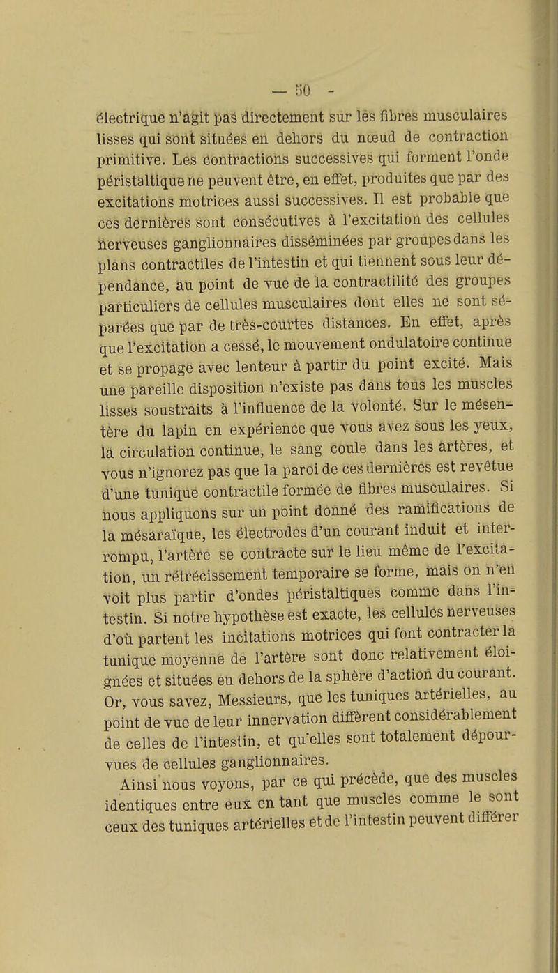 électrique n'agit pas directement sur les fibres musculaires lisses qui sont situées en dehors du nœud de contraction primitive. Les contractions successives qui forment l'onde péristaltiquene peuvent être, en effet, produites que par des excitations motrices aussi successives. Il est probable que ces dernières sont consécutives à l'excitation des cellules ïlerveuses ganglionnaires disséminées par groupes dans les plans contractiles de l'intestin et qui tiennent sous leur dé- pendance, au point de vue de la contractilité des groupes particuliers de cellules musculaires dont elles ne sont sé- parées que par de très-courtes distances. En effet, après que l'excitation a cessé, le mouvement ondulatoire continue et se propage avec lenteur à partir du point excité. Mais une pareille disposition n'existe pas dans tous les muscles lisses soustraits à l'influence de la volonté. Sur le mésen- tère du lapin en expérience que vous avez sous les yeux, la circulation continue, le sang coule dans les artères, et vous n'ignorez pas que la paroi de ces dernières est revêtue d'une tunique contractile formée de fibres musculaires. Si nous appliquons sur un point donné des ramifications de la mésaraïque, les électrodes d'un courant induit et inter- rompu, l'artère se contracte sur le lieu même de l'excita- tion, un rétrécissement temporaire se forme, mais on n'en voit'plTis partir d'ondes péristaltiques comme dans l'in- testin. Si notre hypothèse est exacte, les cellules nerveuses d'où partent les incitations motrices qui font contracter la tunique moyenne de l'artère sont donc relativement éloi- gnées et situées en dehors de la sphère d'action du courant. Or, vous savez, Messieurs, que les tuniques artérielles, au point de vue de leur innervation diffèrent considérablement de celles de l'intestin, et qu'elles sont totalement dépour- vues de cellules ganglionnaires. Ainsi nous voyons, par ce qui précède, que des muscles identiques entre eux en tant que muscles comme le sont ceux des tuniques artérielles et de l'intestin peuvent différer