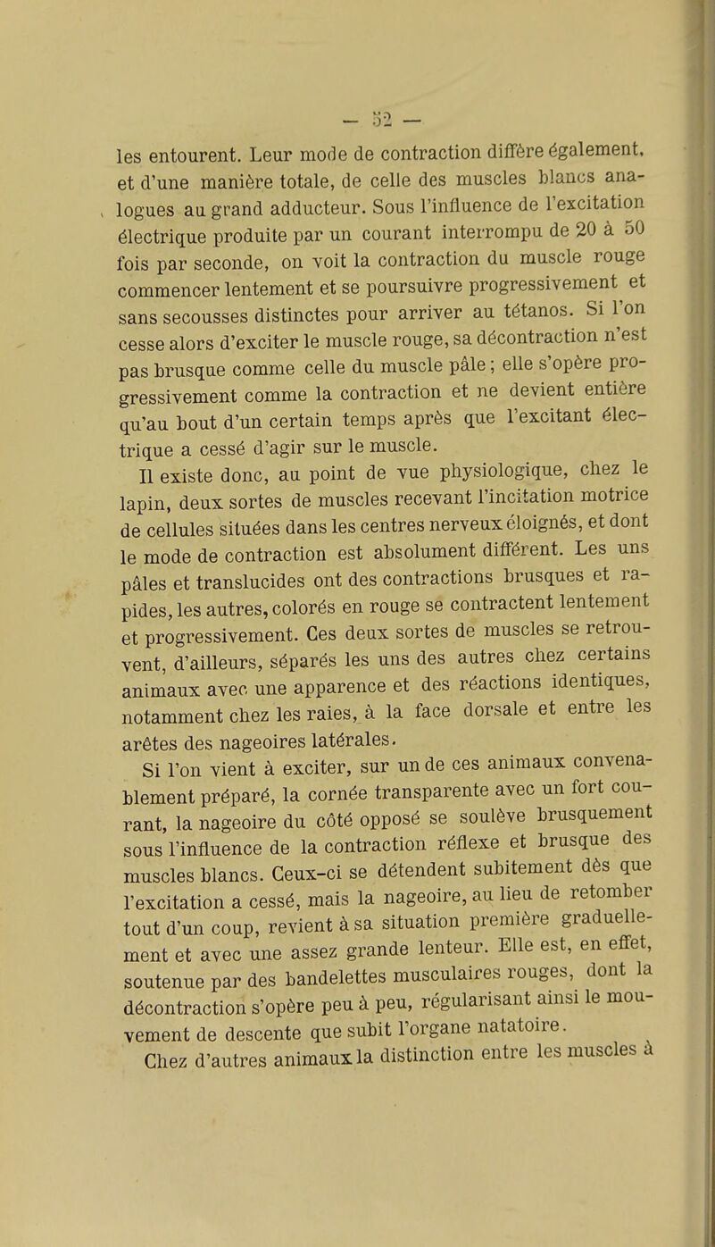 les entourent. Leur mode de contraction diffère également, et d'une manière totale, de celle des muscles blancs ana- > logues au grand adducteur. Sous l'influence de l'excitation électrique produite par un courant interrompu de 20 à 50 fois par seconde, on voit la contraction du muscle rouge commencer lentement et se poursuivre progressivement^ et sans secousses distinctes pour arriver au tétanos. Si l'on cesse alors d'exciter le muscle rouge, sa décontraction n'est pas hrusque comme celle du muscle pâle ; elle s'opère pro- gressivement comme la contraction et ne devient entière qu'au bout d'un certain temps après que l'excitant élec- trique a cessé d'agir sur le muscle. Il existe donc, au point de vue physiologique, cliez le lapin, deux sortes de muscles recevant l'incitation motrice de cellules situées dans les centres nerveux éloignés, et dont le mode de contraction est absolument différent. Les uns pâles et translucides ont des contractions brusques et ra- pides, les autres, colorés en rouge se contractent lentement et progressivement. Ces deax sortes de muscles se retrou- vent, d'ailleurs, séparés les uns des autres chez certains animaux avec une apparence et des réactions identiques, notamment chez les raies, à la face dorsale et entre les arêtes des nageoires latérales. Si l'on vient à exciter, sur un de ces animaux convena- blement préparé, la cornée transparente avec un fort cou- rant, la nageoire du côté opposé se soulève brusquement sous l'influence de la contraction réflexe et brusque des muscles blancs. Ceux-ci se détendent subitement dès que l'excitation a cessé, mais la nageoire, au lieu de retomber tout d'un coup, revient à sa situation première graduelle- ment et avec une assez grande lenteur. Elle est, en effet, soutenue par des bandelettes musculaires rouges, dont la décontraction s'opère peu à peu, régularisant ainsi le mou- vement de descente que subit l'organe natatoire. Chez d'autres animaux la distinction entre les muscles à