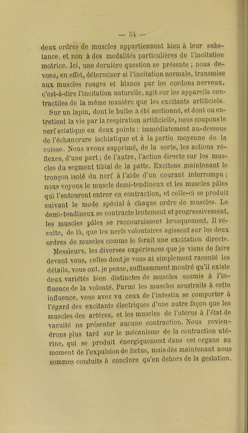 — o4 - deux ordres de muscles appartiennent Lien à leur subs- tance, et non à des modalités particulières de l'incitation motrice. Ici, une dernière question se présente ; nous de- vons, en effet, déterminer si l'incitation normale, transmise aux muscles rouges et blancs par les cordons nerveux, c'est-à-dire l'incitation naturelle, agit sur les appareils con- tractiles de la même manière que les excitants artificiels. Sur un lapin, dont le bulbe a été sectionné, et dont on en- tretient la yie par la respiration artificielle, nous coupons le nerf sciatique en deux points : immédiatement au-dessous de l'échancrure iscliiatique et à la partie moyenne de la cuisse. Nous avons supprimé, de la sorte, les actions ré- flexes, d'une part ; de l'autre, l'action directe sur les mus- cles du segment tibial de la patte. Excitons maintenant le tronçon isolé du nerf à l'aide d'un courant interrompu ; nous voyons le muscle demi-tendineux et les muscles pâles qui l'entourent entrer en contraction, et celle-ci se produit suivant le mode spécial à chaque ordre de muscles. Le demi-tendineux se contracte lentement et progressivement, les muscles pâles se raccourcissent brusquement. Il ré- sulte, de là, que les nerfs volontaires agissent sur les deux ordres de muscles comme le ferait une excitation directe. Messieurs, les diverses expériences que je viens de faire devant vous, celles dont je vous ai simplement raconté les détails, vous ont, je pense, suffisamment montré qu'il existe deux variétés bien distinctes de muscles soumis à l'in- fluence de la volonté. Parmi les muscles soustraits à cette influence, vous avez vu ceux de l'intestin se comporter à l'égard des excitants électriques d'une autre façon que les muscles des artères, et les muscles de l'utérus à l'état de vacuité ne présenter aucune contraction. Nous revien- drons plus tard sur le mécanisme de la contraction uté- rine, qui se produit énergiquement dans cet organe au moment de l'expulsion de fœtus, mais dès maintenant nous sommes conduits à conclure qu'en dehors de la gestation.