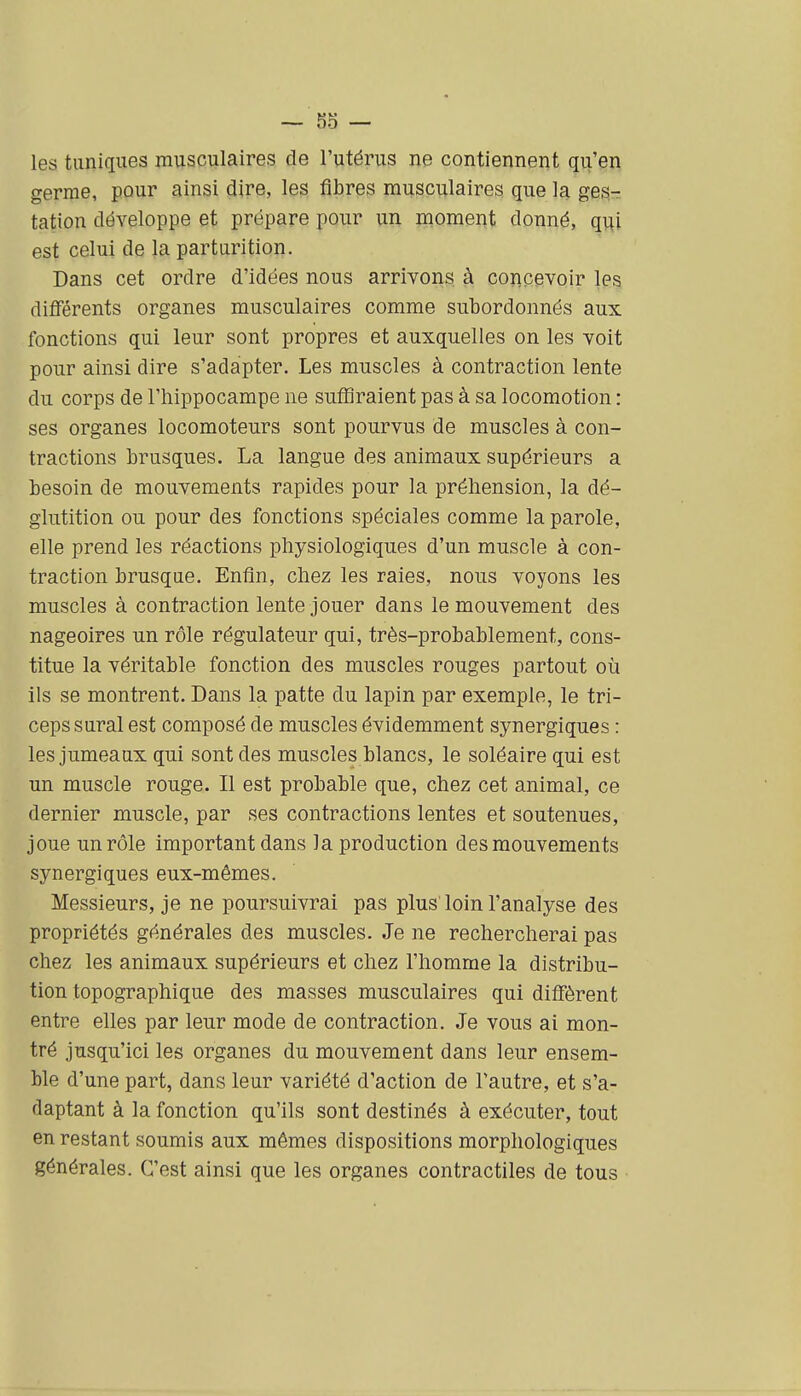 les tuniques musculaires de l'utérus ne contiennent qu'en germe, pour ainsi dire, les fibres musculaires que la ges- tation développe et prépare pour un nioment donné, qui est celui de la parturition. Dans cet ordre d'idées nous arrivons à concevoir les difîërents organes musculaires comme subordonnés aux fonctions qui leur sont propres et auxquelles on les voit pour ainsi dire s'adapter. Les muscles à contraction lente du corps de l'hippocampe ne suffiraient pas à sa locomotion : ses organes locomoteurs sont pourvus de muscles à con- tractions brusques. La langue des animaux supérieurs a besoin de mouvements rapides pour la préhension, la dé- glutition ou pour des fonctions spéciales comme la parole, elle prend les réactions physiologiques d'un muscle à con- traction brusque. Enfin, chez les raies, nous voyons les muscles à contraction lente jouer dans le mouvement des nageoires un rôle régulateur qui, très-probablement, cons- titue la véritable fonction des muscles rouges partout où ils se montrent. Dans la patte du lapin par exemple, le tri- ceps sural est composé de muscles évidemment synergiques : les jumeaux qui sont des muscles blancs, le soléaire qui est un muscle rouge. Il est probable que, chez cet animal, ce dernier muscle, par ses contractions lentes et soutenues, joue un rôle important dans la production des mouvements synergiques eux-mêmes. Messieurs, je ne poursuivrai pas plus'loin l'analyse des propriétés générales des muscles. Je ne rechercherai pas chez les animaux supérieurs et chez l'homme la distribu- tion topographique des masses musculaires qui difl'èrent entre elles par leur mode de contraction. Je vous ai mon- tré jusqu'ici les organes du mouvement dans leur ensem- ble d'une part, dans leur variété d'action de l'autre, et s'a- daptant à la fonction qu'ils sont destinés à exécuter, tout en restant soumis aux mêmes dispositions morphologiques générales. C'est ainsi que les organes contractiles de tous