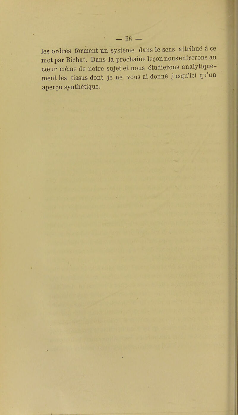 — î)6 — les ordres forment un système dans le sens attribué à ce mot par Bichat. Dans la prochaine leçon nous entrerons au cœur même de notre sujet et nous étudierons analytique- ment les tissus dont je ne tous ai donné jusqu'ici qu'un aperçu synthétique.