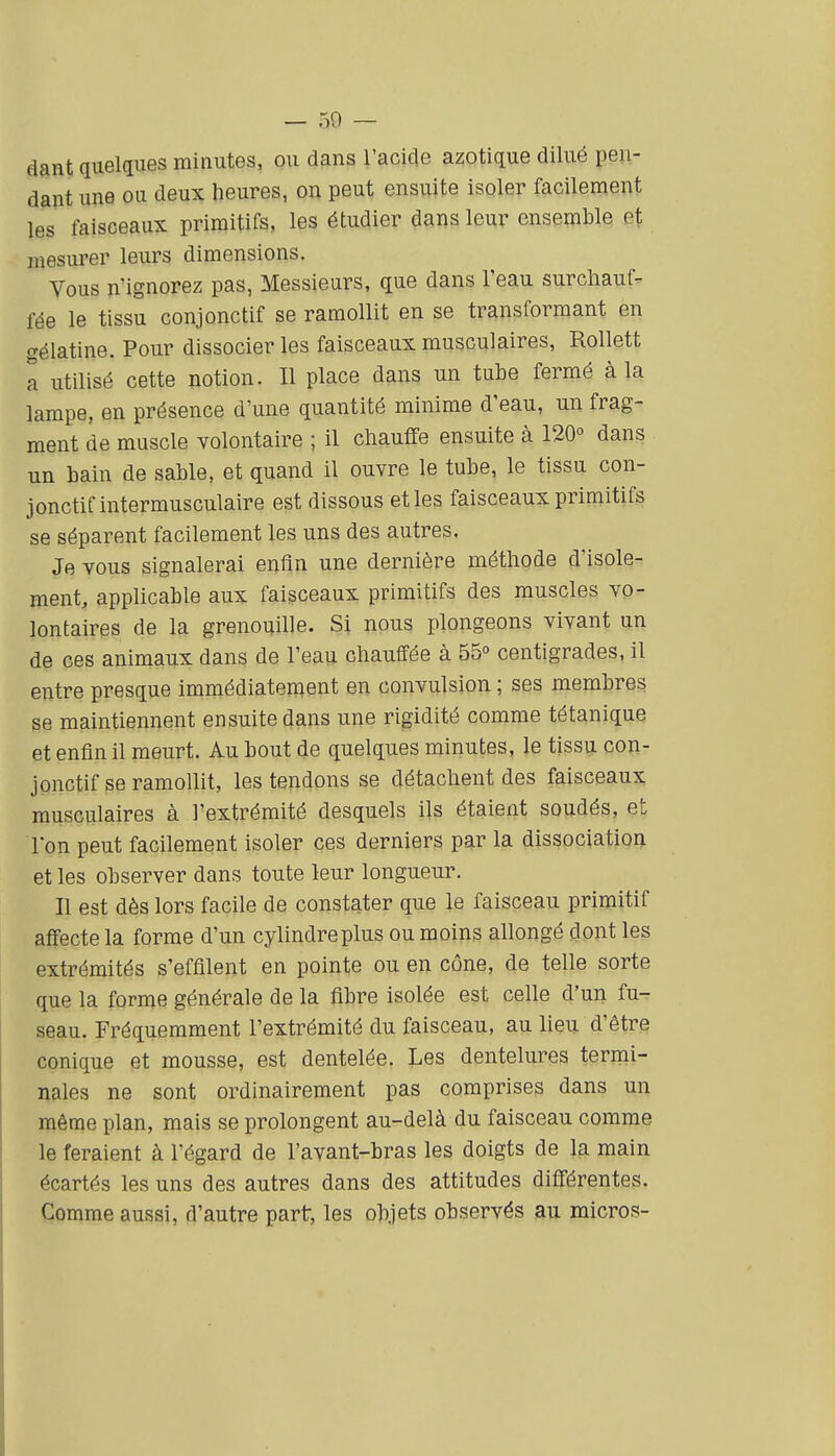 dant quelques minutes, ou dans l'acide azotique dilué pen- dant une ou deux heures, on peut ensuite isoler facilement les faisceaux primitifs, les étudier dans leur ensemble et mesurer leurs dimensions. Vous n'ignorez pas, Messieurs, que dans l'eau surcliauf^ fée le tissu conjonctif se ramollit en se transformant en gélatine. Pour dissocier les faisceaux musculaires, Rollett a utilisé cette notion. Il place dans un tube fermé à la lampe, en présence d'une quantité minime d'eau, un frag- ment de muscle volontaire ; il chauffe ensuite à 120° dans un bain de sable, et quand il ouvre le tube, le tissu con- jonctif intermusculaire est dissous et les faisceaux primitifs se séparent facilement les uns des autres. Je vous signalerai enfin une dernière méthode d'isole- ment, applicable aux faisceaux primitifs des muscles vo- lontaires de la grenouille. Si nous plongeons vivant un de ces animaux dans de l'eau chauffée à 55° centigrades, il entre presque immédiatement en convulsion ; ses membres se maintiennent ensuite dans une rigidité comme tétanique et enfin il meurt. Au bout de quelques minutes, le tissu con- jonctif se ramollit, les tendons se détachent des faisceaux musculaires à l'extrémité desquels ils étaient soudés, et Ion peut facilement isoler ces derniers par la dissociation et les observer dans toute leur longueur. Il est dès lors facile de constater que le faisceau primitif affecte la forme d'un cylindre plus ou moins allongé dont les extrémités s'effilent en pointe ou en cône, de telle sorte que la forme générale de la fibre isolée est celle d'un fu- seau. Fréquemment l'extrémité du faisceau, au lieu d'être conique et mousse, est dentelée. Les dentelures termi- nales ne sont ordinairement pas comprises dans un même plan, mais se prolongent au-delà du faisceau comme le feraient à l'égard de l'avant-bras les doigts de la main écartés les uns des autres dans des attitudes différentes. Comme aussi, d'autre part, les objets observés au micros-