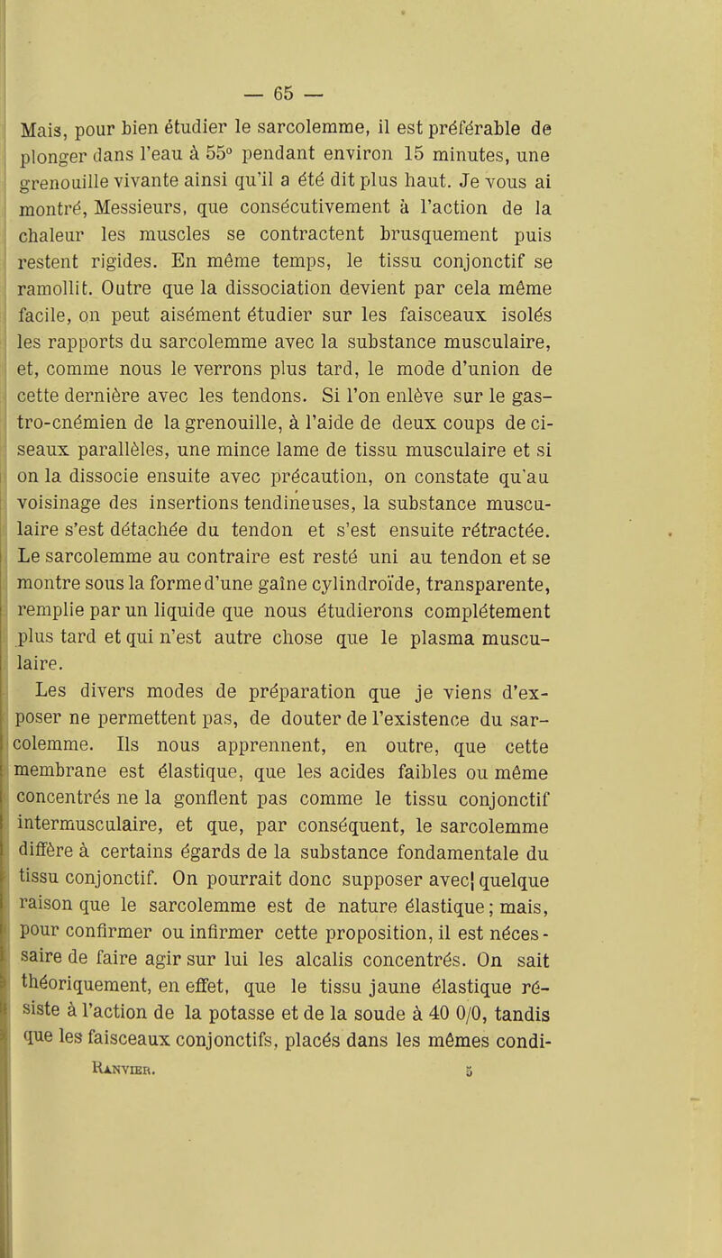 Mais, pour bien étudier le sarcolerarae, il est préférable de plonger dans l'eau à 55° pendant environ 15 minutes, une grenouille vivante ainsi qu'il a été dit plus haut. Je vous ai montré. Messieurs, que consécutivement à l'action de la chaleur les muscles se contractent brusquement puis restent rigides. En même temps, le tissu conjonctif se ramollit. Outre que la dissociation devient par cela même facile, on peut aisément étudier sur les faisceaux isolés les rapports du sarcolemme avec la substance musculaire, et, comme nous le verrons plus tard, le mode d'union de cette dernière avec les tendons. Si l'on enlève sur le gas- tro-cnémien de la grenouille, à l'aide de deux coups de ci- seaux parallèles, une mince lame de tissu musculaire et si on la dissocie ensuite avec précaution, on constate qu'au voisinage des insertions tendineuses, la substance muscu- laire s'est détachée du tendon et s'est ensuite rétractée. Le sarcolemme au contraire est resté uni au tendon et se montre sous la forme d'une gaîne cylindroïde, transparente, remplie par un liquide que nous étudierons complètement plus tard et qui n'est autre chose que le plasma muscu- laire. Les divers modes de préparation que je viens d'ex- poser ne permettent pas, de douter de l'existence du sar- colemme. Ils nous apprennent, en outre, que cette membrane est élastique, que les acides faibles ou même concentrés ne la gonflent pas comme le tissu conjonctif intermusculaire, et que, par conséquent, le sarcolemme diffère à certains égards de la substance fondamentale du tissu conjonctif. On pourrait donc supposer avecj quelque raison que le sarcolemme est de nature élastique; mais, pour confirmer ou infirmer cette proposition, il est néces- saire de faire agir sur lui les alcalis concentrés. On sait théoriquement, en effet, que le tissu jaune élastique ré- siste à l'action de la potasse et de la soude à 40 0/0, tandis que les faisceaux conjonctifs, placés dans les mêmes condi- Ranvier. 5