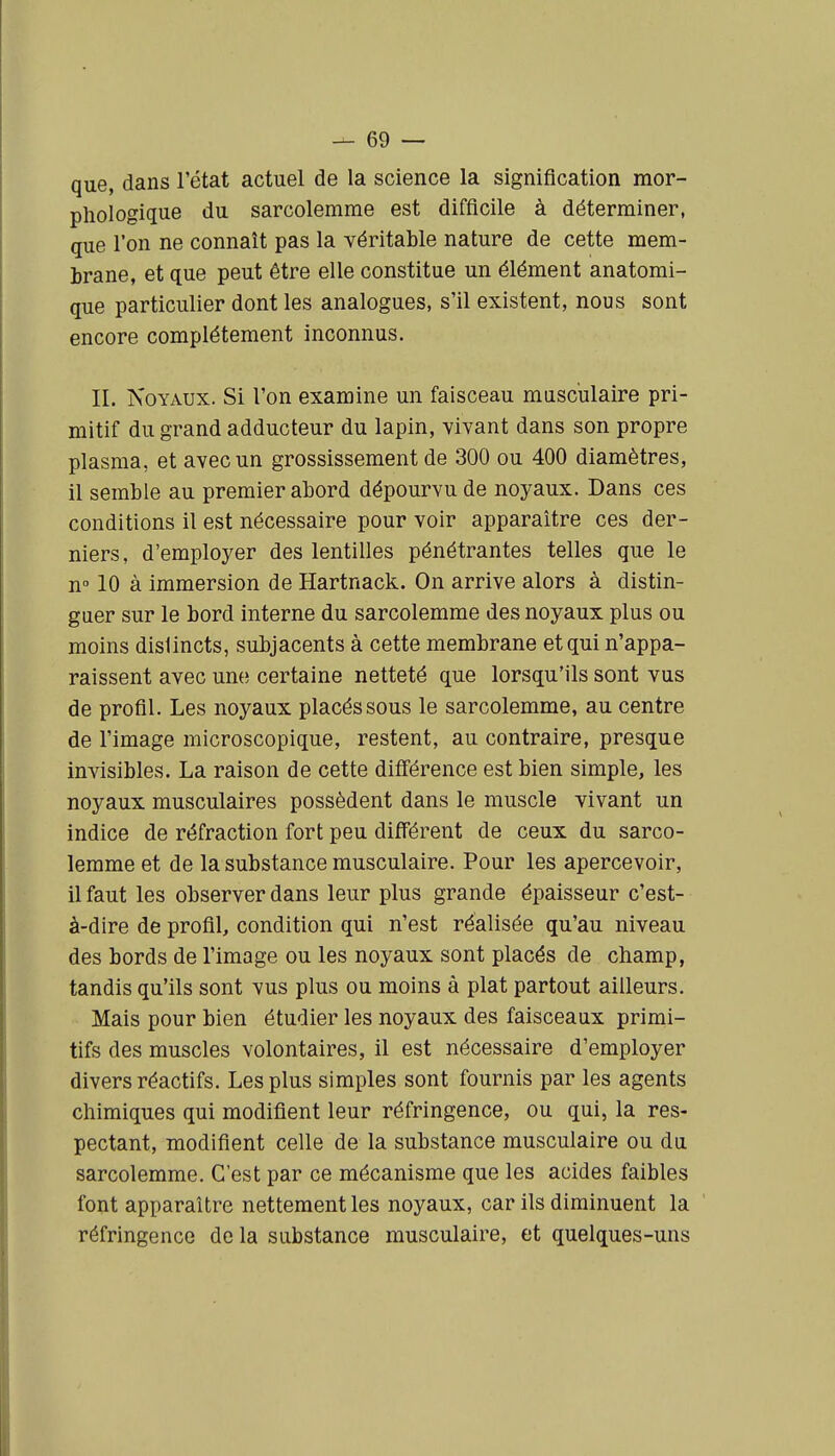 que, dans l'état actuel de la science la signification mor- phologique du sarcolemrae est difficile à déterminer, que l'on ne connaît pas la véritable nature de cette mem- brane, et que peut être elle constitue un élément anatomi- que particulier dont les analogues, s'il existent, nous sont encore complètement inconnus. II. Noyaux. Si l'on examine un faisceau musculaire pri- mitif du grand adducteur du lapin, vivant dans son propre plasma, et avec un grossissement de 300 ou 400 diamètres, il semble au premier abord dépourvu de noyaux. Dans ces conditions il est nécessaire pour voir apparaître ces der- niers, d'employer des lentilles pénétrantes telles que le n° 10 à immersion de Hartnack. On arrive alors à distin- guer sur le bord interne du sarcolemme des noyaux plus ou moins distincts, subjacents à cette membrane et qui n'appa- raissent avec une certaine netteté que lorsqu'ils sont vus de profil. Les noyaux placés sous le sarcolemme, au centre de l'image microscopique, restent, au contraire, presque invisibles. La raison de cette différence est bien simple, les noyaux musculaires possèdent dans le muscle vivant un indice de réfraction fort peu différent de ceux du sarco- lemme et de la substance musculaire. Pour les apercevoir, il faut les observer dans leur plus grande épaisseur c'est- à-dire de profil, condition qui n'est réalisée qu'au niveau des bords de l'image ou les noyaux sont placés de champ, tandis qu'ils sont vus plus ou moins à plat partout ailleurs. Mais pour bien étudier les noyaux des faisceaux primi- tifs des muscles volontaires, il est nécessaire d'employer divers réactifs. Les plus simples sont fournis par les agents chimiques qui modifient leur réfringence, ou qui, la res- pectant, modifient celle de la substance musculaire ou du sarcolemme. C'est par ce mécanisme que les acides faibles font apparaître nettement les noyaux, car ils diminuent la réfringence de la substance musculaire, et quelques-uns